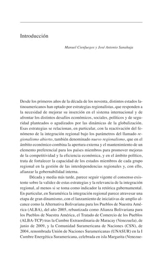 Introducción
Manuel Cienfuegos y José Antonio Sanahuja
Desde los primeros años de la década de los noventa, distintos estados la-
tinoamericanos han optado por estrategias regionalistas, que responden a
la necesidad de mejorar su inserción en el sistema internacional y de
afrontar los distintos desafíos económicos, sociales, políticos y de segu-
ridad planteados o agudizados por las dinámicas de la globalización.
Esas estrategias se relacionan, en particular, con la reactivación del fe-
nómeno de la integración regional bajo los parámetros del llamado re-
gionalismo abierto, también denominado nuevo regionalismo, que en el
ámbito económico combina la apertura externa y el mantenimiento de un
elemento preferencial para los países miembros para promover mejoras
de la competitividad y la eficiencia económica, y en el ámbito político,
trata de fortalecer la capacidad de los estados miembros de cada grupo
regional en la gestión de las interdependencias regionales y, con ello,
afianzar la gobernabilidad interna.
Década y media más tarde, parece seguir vigente el consenso exis-
tente sobre la validez de estas estrategias y la relevancia de la integración
regional, al menos si se toma como indicador la retórica gubernamental.
En particular, en Suramérica la integración regional parece atravesar una
etapa de gran dinamismo, con el lanzamiento de iniciativas de amplio al-
cance como la Alternativa Bolivariana para los Pueblos de Nuestra Amé-
rica (ALBA), del año 2005, rebautizada como Alianza Bolivariana para
los Pueblos de Nuestra América, el Tratado de Comercio de los Pueblos
(ALBA-TCP) tras la Cumbre Extraordinaria de Maracay (Venezuela), de
junio de 2009, y la Comunidad Suramericana de Naciones (CSN), de
2004, renombrada Unión de Naciones Suramericanas (UNASUR) en la I
Cumbre Energética Suramericana, celebrada en isla Margarita (Venezue-
 
