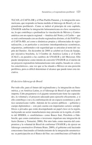 TLCAN, el CAFTA-DR y el Plan Puebla Panamá, y la integración sura-
mericana, que responde en buena medida al liderazgo de Brasil y al «re-
gionalismo posliberal». Como se indicó al principio de este capítulo,
UNASUR redefine la integración latinoamericana en clave suramerica-
na, lo que contribuye a profundizar la vinculación de México y Centro-
américa con un espacio regional —América del Norte y el Caribe— que
se está conformando con un diseño regionalista distinto, el del NAFTA y
el CAFTA-RD, así como a dinámicas propias y diferenciadas de regio-
nalización, y en particular a crecientes interdependencias económicas,
migratorias, ambientales o de seguridad que se articulan al norte del «ta-
pón del Darién». En diciembre de 2008 se celebró en Costa de Sauípe,
por iniciativa brasileña, la I Cumbre de América Latina y el Caribe
(CALC), en paralelo a las cumbres de UNASUR y del Mercosur. Ello
puede interpretarse como intento de convertir UNASUR en el núcleo de
un proyecto regionalista latinoamericano más amplio, basado en «círcu-
los concéntricos», una vez que se ha situado a México en una posición
periférica, pero es difícil determinar el alcance que puede tener esta ini-
ciativa.
El decisivo liderazgo de Brasil
Por todo ello, para el futuro del regionalismo y la integración en Sura-
mérica, y en América Latina, es el liderazgo de Brasil el que realmente
importa. Cabe preguntarse si el gigante suramericano tiene las capacida-
des, la voluntad y el proyecto adecuado para ejercerlo eficazmente, y si
ello contribuye o no a la conformación de un espacio económico y polí-
tico suramericano viable. Además de los actores públicos —gobierno y
cuerpo diplomático— este país cuenta con importantes actores semipú-
blicos o privados que están desempeñando un papel clave en la región,
incluyendo un sector manufacturero muy presente en la región, el crédi-
to del BNDES, o «multilatinas» como Banco Itaú, Petrobrás o Ode-
brecht, que como contratistas o inversores impulsan una integración de
facto (Sennes y Tomazini, 2006). Por otro lado, como muestra del com-
promiso y la voluntad de Brasil de conformar UNASUR y de ejercer un
liderazgo constructivo (Fortuna Biato, 2009), el gobierno está haciendo
concesiones funcionales al fortalecimiento de la integración suramerica-
na: su participación en el Banco del Sur; sus contribuciones al Fondo de
Suramérica y el regionalismo posliberal 123
 