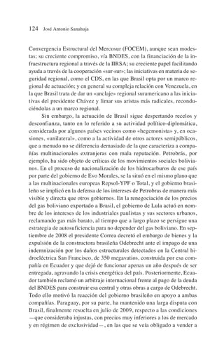 Convergencia Estructural del Mercosur (FOCEM), aunque sean modes-
tas; su creciente compromiso, vía BNDES, con la financiación de la in-
fraestructura regional a través de la IIRSA; su creciente papel facilitando
ayuda a través de la cooperación «sur-sur»; las iniciativas en materia de se-
guridad regional, como el CDS, en las que Brasil opta por un marco re-
gional de actuación; y en general su compleja relación con Venezuela, en
la que Brasil trata de dar un «anclaje» regional suramericano a las inicia-
tivas del presidente Chávez y limar sus aristas más radicales, recondu-
ciéndolas a un marco regional.
Sin embargo, la actuación de Brasil sigue despertando recelos y
desconfianza, tanto en lo referido a su actividad político-diplomática,
considerada por algunos países vecinos como «hegemonista» y, en oca-
siones, «unilateral», como a la actividad de otros actores semipúblicos,
que a menudo no se diferencia demasiado de la que caracteriza a compa-
ñías multinacionales extranjeras con mala reputación. Petrobrás, por
ejemplo, ha sido objeto de críticas de los movimientos sociales bolivia-
nos. En el proceso de nacionalización de los hidrocarburos de ese país
por parte del gobierno de Evo Morales, se la situó en el mismo plano que
a las multinacionales europeas Repsol-YPF o Total, y el gobierno brasi-
leño se implicó en la defensa de los intereses de Petrobras de manera más
visible y directa que otros gobiernos. En la renegociación de los precios
del gas boliviano exportado a Brasil, el gobierno de Lula actuó en nom-
bre de los intereses de los industriales paulistas y sus sectores urbanos,
reclamando gas más barato, al tiempo que a largo plazo se persigue una
estrategia de autosuficiencia para no depender del gas boliviano. En sep-
tiembre de 2008 el presidente Correa decretó el embargo de bienes y la
expulsión de la constructora brasileña Odebrecht ante el impago de una
indemnización por los daños estructurales detectados en la Central hi-
droeléctrica San Francisco, de 350 megavatios, construida por esa com-
pañía en Ecuador y que dejó de funcionar apenas un año después de ser
entregada, agravando la crisis energética del país. Posteriormente, Ecua-
dor también reclamó un arbitraje internacional frente al pago de la deuda
del BNDES para construir esa central y otras obras a cargo de Odebrecht.
Todo ello motivó la reacción del gobierno brasileño en apoyo a ambas
compañías. Paraguay, por su parte, ha mantenido una larga disputa con
Brasil, finalmente resuelta en julio de 2009, respecto a las condiciones
—que consideraba injustas, con precios muy inferiores a los de mercado
y en régimen de exclusividad—, en las que se veía obligado a vender a
124 José Antonio Sanahuja
 
