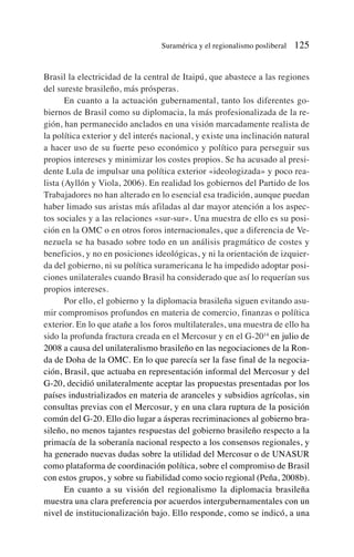 Brasil la electricidad de la central de Itaipú, que abastece a las regiones
del sureste brasileño, más prósperas.
En cuanto a la actuación gubernamental, tanto los diferentes go-
biernos de Brasil como su diplomacia, la más profesionalizada de la re-
gión, han permanecido anclados en una visión marcadamente realista de
la política exterior y del interés nacional, y existe una inclinación natural
a hacer uso de su fuerte peso económico y político para perseguir sus
propios intereses y minimizar los costes propios. Se ha acusado al presi-
dente Lula de impulsar una política exterior «ideologizada» y poco rea-
lista (Ayllón y Viola, 2006). En realidad los gobiernos del Partido de los
Trabajadores no han alterado en lo esencial esa tradición, aunque puedan
haber limado sus aristas más afiladas al dar mayor atención a los aspec-
tos sociales y a las relaciones «sur-sur». Una muestra de ello es su posi-
ción en la OMC o en otros foros internacionales, que a diferencia de Ve-
nezuela se ha basado sobre todo en un análisis pragmático de costes y
beneficios, y no en posiciones ideológicas, y ni la orientación de izquier-
da del gobierno, ni su política suramericana le ha impedido adoptar posi-
ciones unilaterales cuando Brasil ha considerado que así lo requerían sus
propios intereses.
Por ello, el gobierno y la diplomacia brasileña siguen evitando asu-
mir compromisos profundos en materia de comercio, finanzas o política
exterior. En lo que atañe a los foros multilaterales, una muestra de ello ha
sido la profunda fractura creada en el Mercosur y en el G-2014
en julio de
2008 a causa del unilateralismo brasileño en las negociaciones de la Ron-
da de Doha de la OMC. En lo que parecía ser la fase final de la negocia-
ción, Brasil, que actuaba en representación informal del Mercosur y del
G-20, decidió unilateralmente aceptar las propuestas presentadas por los
países industrializados en materia de aranceles y subsidios agrícolas, sin
consultas previas con el Mercosur, y en una clara ruptura de la posición
común del G-20. Ello dio lugar a ásperas recriminaciones al gobierno bra-
sileño, no menos tajantes respuestas del gobierno brasileño respecto a la
primacía de la soberanía nacional respecto a los consensos regionales, y
ha generado nuevas dudas sobre la utilidad del Mercosur o de UNASUR
como plataforma de coordinación política, sobre el compromiso de Brasil
con estos grupos, y sobre su fiabilidad como socio regional (Peña, 2008b).
En cuanto a su visión del regionalismo la diplomacia brasileña
muestra una clara preferencia por acuerdos intergubernamentales con un
nivel de institucionalización bajo. Ello responde, como se indicó, a una
Suramérica y el regionalismo posliberal 125
 