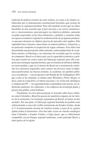 tradición de política exterior de corte realista, así como a los límites es-
tablecidos por el ordenamiento constitucional brasileño, que excluye de
antemano la supranacionalidad. Pero ello también revela que las élites
brasileñas no han asumido que el país necesita a sus socios suramerica-
nos y «mercosurianos» para perseguir sus objetivos globales, aumentar
su poder negociador en los foros bilaterales y globales y sustentar sobre
un espacio económico regional la modernización de un aparato producti-
vo que para alcanzar ese objetivo precisa de mercados más amplios. Ello
supondría hacer mayores concesiones en materia política y financiera, y
en particular comporta la aceptación de reglas comunes. Esas élites han
desarrollado una percepción sobrevalorada y autocomplaciente de su po-
lítica exterior, su liderazgo y sus relaciones de vecindad, que los vecinos
no comparten. Brasil es el único país con la capacidad económica y polí-
tica para asumir los costes reales del liderazgo regional, pero ello com-
porta una estrategia regional distinta, que no termina de definirse debido,
en cierta medida, a que en el interior de Brasil no se terminan de confor-
mar los consensos requeridos entre actores tan diversos como la diplo-
macia profesional, las fuerzas armadas, la academia, los partidos políti-
cos y el gobierno —con un ejecutivo del Partido de los Trabajadores (PT)
que, como se ha señalado, se debate entre Westfalia y Porto Alegre; es
decir, entre la realpolitik y el interés nacional, y la visión más ideológica
y solidaria del PT—, los agroindustriales exportadores del sureste, los in-
dustriales paulistas, los sindicatos, o las empresas de tecnología punta y
proyección global, como Embraer.
Finalmente, la crisis provocada por el Acuerdo sobre bases milita-
res entre Colombia y Brasil ha puesto de manifiesto algunos de los lími-
tes de la actuación y la estrategia regionalista de Brasil, al menos en dos
sentidos. Por una parte, el liderazgo regional brasileño ha podido estar
sobreestimado a causa del visible retraimiento de Estados Unidos, desde
el 11-S prácticamente ausente de América Latina a causa de la «guerra
global contra el terrorismo». Por otro lado, existe un vínculo estratégico
entre Colombia y Estados Unidos, a largo plazo, que es difícilmente
compatible con un bloque regional autónomo, como pretende Brasil y
otros países de la región.
126 José Antonio Sanahuja
 