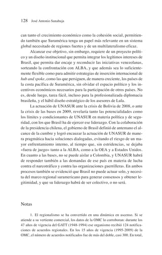 can tanto el crecimiento económico como la cohesión social, permitien-
do también que Suramérica tenga un papel más relevante en un sistema
global necesitado de regiones fuertes y de un multilateralismo eficaz.
Alcanzar ese objetivo, sin embargo, requiere de un proyecto políti-
co y un diseño institucional que permita integrar los legítimos intereses de
Brasil, que permita dar encaje y reconducir las iniciativas venezolanas,
sorteando la confrontación con ALBA, y que además sea lo suficiente-
mente flexible como para admitir estrategias de inserción internacional de
hub and spoke, como las que persiguen, de manera creciente, los países de
la costa pacífica de Suramérica, sin olvidar el espacio político y los in-
centivos económicos necesarios para la participación de otros países. No
es, desde luego, tarea fácil, incluso para la profesionalizada diplomacia
brasileña, y el hábil diseño estratégico de los asesores de Lula.
La actuación de UNASUR ante la crisis de Bolivia de 2008, o ante
la crisis de las bases en 2009, revelaría tanto las potencialidades como
los límites y condicionantes de UNASUR en materia política y de segu-
ridad, con los que Brasil ha de ejercer ese liderazgo. Con la colaboración
de la presidencia chilena, el gobierno de Brasil definió de antemano el al-
cance de la cumbre y logró encauzar la actuación de UNASUR de mane-
ra pragmática hacia soluciones dialogadas, evitando el riesgo de un ma-
yor enfrentamiento interno, al tiempo que, sin estridencias, se dejaba
«fuera de juego» tanto a la ALBA, como a la OEA y a Estados Unidos.
En cuanto a las bases, no se puede aislar a Colombia, y UNASUR habrá
de responder también a las demandas de ese país en materia de lucha
contra el narcotráfico y contra las organizaciones guerrilleras. En ambos
procesos también se evidenció que Brasil no puede actuar solo, y necesi-
ta del marco regional suramericano para generar consensos y obtener le-
gitimidad, y que su liderazgo habrá de ser colectivo, o no será.
Notas
1. El regionalismo se ha convertido en una dinámica en ascenso. Si se
atiende a su vertiente comercial, los datos de la OMC lo corroboran: durante los
47 años de vigencia del GATT (1948-1994) ese organismo recibió 124 notifica-
ciones de acuerdos regionales. En los 15 años de vigencia (1995-2009) de la
OMC, el número de acuerdos notificados fue de más del doble, casi 300. En total,
128 José Antonio Sanahuja
 