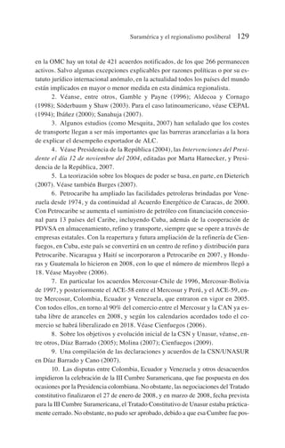 en la OMC hay un total de 421 acuerdos notificados, de los que 266 permanecen
activos. Salvo algunas excepciones explicables por razones políticas o por su es-
tatuto jurídico internacional anómalo, en la actualidad todos los países del mundo
están implicados en mayor o menor medida en esta dinámica regionalista.
2. Véanse, entre otros, Gamble y Payne (1996); Aldecoa y Cornago
(1998); Söderbaum y Shaw (2003). Para el caso latinoamericano, véase CEPAL
(1994); Ibáñez (2000); Sanahuja (2007).
3. Algunos estudios (como Mesquita, 2007) han señalado que los costes
de transporte llegan a ser más importantes que las barreras arancelarias a la hora
de explicar el desempeño exportador de ALC.
4. Véase Presidencia de la República (2004), las Intervenciones del Presi-
dente el día 12 de noviembre del 2004, editadas por Marta Harnecker, y Presi-
dencia de la República, 2007.
5. La teorización sobre los bloques de poder se basa, en parte, en Dieterich
(2007). Véase también Burges (2007).
6. Petrocaribe ha ampliado las facilidades petroleras brindadas por Vene-
zuela desde 1974, y da continuidad al Acuerdo Energético de Caracas, de 2000.
Con Petrocaribe se aumenta el suministro de petróleo con financiación concesio-
nal para 13 países del Caribe, incluyendo Cuba, además de la cooperación de
PDVSA en almacenamiento, refino y transporte, siempre que se opere a través de
empresas estatales. Con la reapertura y futura ampliación de la refinería de Cien-
fuegos, en Cuba, este país se convertirá en un centro de refino y distribución para
Petrocaribe. Nicaragua y Haití se incorporaron a Petrocaribe en 2007, y Hondu-
ras y Guatemala lo hicieron en 2008, con lo que el número de miembros llegó a
18. Véase Mayobre (2006).
7. En particular los acuerdos Mercosur-Chile de 1996, Mercosur-Bolivia
de 1997, y posteriormente el ACE-58 entre el Mercosur y Perú, y el ACE-59, en-
tre Mercosur, Colombia, Ecuador y Venezuela, que entraron en vigor en 2005.
Con todos ellos, en torno al 90% del comercio entre el Mercosur y la CAN ya es-
taba libre de aranceles en 2008, y según los calendarios acordados todo el co-
mercio se habrá liberalizado en 2018. Véase Cienfuegos (2006).
8. Sobre los objetivos y evolución inicial de la CSN y Unasur, véanse, en-
tre otros, Díaz Barrado (2005); Molina (2007); Cienfuegos (2009).
9. Una compilación de las declaraciones y acuerdos de la CSN/UNASUR
en Díaz Barrado y Cano (2007).
10. Las disputas entre Colombia, Ecuador y Venezuela y otros desacuerdos
impidieron la celebración de la III Cumbre Suramericana, que fue pospuesta en dos
ocasiones por la Presidencia colombiana. No obstante, las negociaciones del Tratado
constitutivo finalizaron el 27 de enero de 2008, y en marzo de 2008, fecha prevista
para la III Cumbre Suramericana, el Tratado Constitutivo de Unasur estaba práctica-
mente cerrado. No obstante, no pudo ser aprobado, debido a que esa Cumbre fue pos-
Suramérica y el regionalismo posliberal 129
 