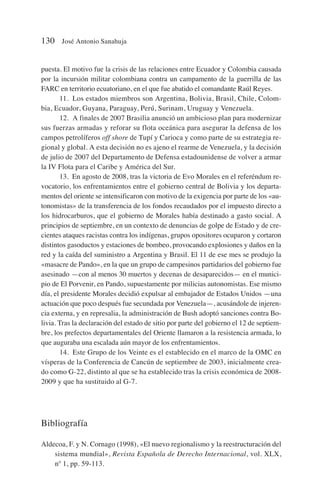 puesta. El motivo fue la crisis de las relaciones entre Ecuador y Colombia causada
por la incursión militar colombiana contra un campamento de la guerrilla de las
FARC en territorio ecuatoriano, en el que fue abatido el comandante Raúl Reyes.
11. Los estados miembros son Argentina, Bolivia, Brasil, Chile, Colom-
bia, Ecuador, Guyana, Paraguay, Perú, Surinam, Uruguay y Venezuela.
12. A finales de 2007 Brasilia anunció un ambicioso plan para modernizar
sus fuerzas armadas y reforar su flota oceánica para asegurar la defensa de los
campos petrolíferos off shore de Tupí y Carioca y como parte de su estrategia re-
gional y global. A esta decisión no es ajeno el rearme de Venezuela, y la decisión
de julio de 2007 del Departamento de Defensa estadounidense de volver a armar
la IV Flota para el Caribe y América del Sur.
13. En agosto de 2008, tras la victoria de Evo Morales en el referéndum re-
vocatorio, los enfrentamientos entre el gobierno central de Bolivia y los departa-
mentos del oriente se intensificaron con motivo de la exigencia por parte de los «au-
tonomistas» de la transferencia de los fondos recaudados por el impuesto directo a
los hidrocarburos, que el gobierno de Morales había destinado a gasto social. A
principios de septiembre, en un contexto de denuncias de golpe de Estado y de cre-
cientes ataques racistas contra los indígenas, grupos opositores ocuparon y cortaron
distintos gasoductos y estaciones de bombeo, provocando explosiones y daños en la
red y la caída del suministro a Argentina y Brasil. El 11 de ese mes se produjo la
«masacre de Pando», en la que un grupo de campesinos partidarios del gobierno fue
asesinado —con al menos 30 muertos y decenas de desaparecidos— en el munici-
pio de El Porvenir, en Pando, supuestamente por milicias autonomistas. Ese mismo
día, el presidente Morales decidió expulsar al embajador de Estados Unidos —una
actuación que poco después fue secundada por Venezuela—, acusándole de injeren-
cia externa, y en represalia, la administración de Bush adoptó sanciones contra Bo-
livia. Tras la declaración del estado de sitio por parte del gobierno el 12 de septiem-
bre, los prefectos departamentales del Oriente llamaron a la resistencia armada, lo
que auguraba una escalada aún mayor de los enfrentamientos.
14. Este Grupo de los Veinte es el establecido en el marco de la OMC en
vísperas de la Conferencia de Cancún de septiembre de 2003, inicialmente crea-
do como G-22, distinto al que se ha establecido tras la crisis económica de 2008-
2009 y que ha sustituido al G-7.
Bibliografía
Aldecoa, F. y N. Cornago (1998), «El nuevo regionalismo y la reestructuración del
sistema mundial», Revista Española de Derecho Internacional, vol. XLX,
nº 1, pp. 59-113.
130 José Antonio Sanahuja
 