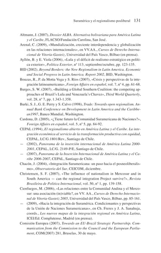 Altmann, J. (2007), Dossier ALBA. Alternativa bolivariana para América Latina
y el Caribe, FLACSO/Fundación Carolina, San José.
Arenal, C. (2009), «Mundialización, creciente interdependencia y globalización
en las relaciones internacionales», en VV.AA., Cursos de Derecho Interna-
cional de Vitoria-Gasteiz, Universidad del País Vasco, Bilbao (en prensa).
Ayllón, B. y E. Viola (2006), «Lula y el déficit de realismo estratégico en políti-
ca exterior», Política Exterior, nº 113, septiembre/octubre, pp. 123-135.
BID (2002), Beyond Borders: the New Regionalism in Latin America. Economic
and Social Progress in Latin America. Report 2002, BID, Washington.
Bouzas, R., P. da Motta Vega y S. Ríos (2007), «Crisis y perspectivas de la inte-
gración latinoamericana», Foreign Affairs en español, vol. 7, nº 4, pp. 61-68.
Burges, S. W. (2007), «Building a Global Southern Coalition: the competing ap-
proaches of Brazil’s Lula and Venezuela’s Chavez», Third World Quarterly,
vol. 28, nº 7, pp. 1.343-1.358.
Burki, S. J., G. E. Perry y S. Calvo (1998), Trade: Towards open regionalism. An-
nual Bank Conference on Development in Latin America and the Caribbe-
an1997, Banco Mundial, Washington.
Cardona, D. (2005), «¿Tiene futuro la Comunidad Suramericana de Naciones?»,
Foreign Affairs en español, vol. 5, nº 5, pp. 84-92.
CEPAL (1994), El regionalismo abierto en América Latina y el Caribe. La inte-
gración económica al servicio de la transformación productiva con equidad,
CEPAL, LC/G.1801/Rev., Santiago de Chile.
— (2002), Panorama de la inserción internacional de América Latina 2000-
2001, CEPAL, LC/G. 2149-P/E, Santiago de Chile.
— (2007), Panorama de la Inserción Internacional de América Latina y el Ca-
ribe 2006-2007, CEPAL, Santiago de Chile.
Chacón, J. (2004), «Integración Suramericana: un paso hacia el posneoliberalis-
mo», Observatorio del Sur, CEICOM, diciembre.
Christensen, S. F. (2007), «The influence of nationalism in Mercosur and in
South America — can the regional integration Project survive?», Revista
Brasileira de Politica Internacional, vol. 50, nº 1, pp. 139-158.
Cienfuegos, M. (2006), «Las relaciones entre la Comunidad Andina y el Merco-
sur: una asociación (in)viable?, en VV. AA., Cursos de Derecho Internacio-
nal de Vitoria-Gasteiz 2005, Universidad del País Vasco, Bilbao, pp. 85-161.
— (2009), «Hacia la integración de Suramérica. Condicionantes y perspectivas
de la Unión de Naciones Suramericanas», en Ch. Freres y J. A. Sanahuja,
coords., Los nuevos mapas de la integración regional en América Latina,
ICEI/Ed. Complutense, Madrid (en prensa).
Comisión Europea (2007), Towards an EU-Brazil Strategic Partnership. Com-
munication from the Commission to the Council and the European Parlia-
ment, COM(2007) 281, Bruselas, 30 de mayo.
Suramérica y el regionalismo posliberal 131
 