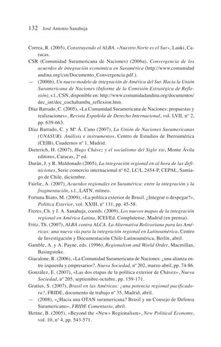 Correa, R. (2005), Construyendo el ALBA. «Nuestro Norte es el Sur», Lauki, Ca-
racas.
CSR (Comunidad Suramericana de Naciones) (2006a), Convergencia de los
acuerdos de integración económica en Suramérica (http://www.comunidad
andina.org/csn/Documento_Convergencia.pdf.).
— (2006b), Un nuevo modelo de integración de América del Sur. Hacia la Unión
Suramericana de Naciones (Informe de la Comisión Estratégica de Refle-
xión), s.l., CSN, disponible en: http://www.comunidadandina.org/documentos/
dec_int/dec_cochabamba_reflexion.htm.
Díaz Barrado, C. (2005), «La Comunidad Suramericana de Naciones: propuestas y
realizaciones», Revista Española de Derecho Internacional, vol. LVII, nº 2,
pp. 639-663.
Díaz Barrado, C. y Mª Á. Cano (2007), La Unión de Naciones Suramericanas
(UNASUR). Análisis e instrumentos, Centro de Estudios de Iberoamérica
(CEIB), Cuadernos nº 1, Madrid.
Dieterich, H. (2007), Hugo Chávez y el socialismo del Siglo XXI, Monte Ávila
editores, Caracas, 2ª ed.
Durán, J. y R. Maldonado (2005), La integración regional en al hora de las defi-
niciones, Serie comercio internacional nº 62, LC/L.2454-P, CEPAL, Santia-
go de Chile, diciembre.
Fairlie, A. (2007), Acuerdos regionales en Suramérica: entre la integración y la
fragmentación, s.l., LATN, mímeo.
Fortuna Biato, M. (2009), «La política exterior de Brasil. ¿Integrar o despegar?»,
Política Exterior, vol. XXIII, nº 131, pp. 45-58.
Freres, Ch. y J. A. Sanahuja, coords. (2009), Los nuevos mapas de la integración
regional en América Latina, ICEI/Ed. Complutense, Madrid (en prensa).
Fritz, Th. (2007), ALBA contra ALCA. La Alternativa Bolivariana para las Amé-
ricas: una nueva vía para la integración regional en Latinoamérica, Centro
de Investigación y Documentación Chile-Latinoamérica, Berlín, abril.
Gamble, A. y A. Payne, eds. (1996), Regionalism and World Order, Macmillan,
Basingstoke.
Giacalone, R. (2006), «La Comunidad Suramericana de Naciones: ¿una alianza en-
tre izquierda y empresarios?, Nueva Sociedad, nº 202, marzo-abril, pp. 74-86.
González, E. (2007), «Las dos etapas de la política exterior de Chávez», Nueva
Sociedad, nº 205, septiembre-octubre, pp. 159-171.
Gratius, S. (2007), Brasil en las Américas: ¿una potencia regional pacificado-
ra?, FRIDE, documento de trabajo nº 35, Madrid, abril.
— (2008), «¿Hacia una OTAN suramericana? Brasil y un Consejo de Defensa
Suramericano», FRIDE Comentario, abril.
Hettne, B. (2005), «Beyond the «New» Regionalism», New Political Economy,
vol. 10, nº 4, pp. 543-571.
132 José Antonio Sanahuja
 