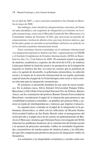 la) en abril de 2007, y cuyo convenio constitutivo fue firmado en Brasi-
lia en mayo de 2008.
Sin embargo, estas iniciativas integracionistas coexisten, de forma
un tanto paradójica, con esquemas de integración ya existentes en la re-
gión suramericana, como son el Mercado Común del Sur (Mercosur) y la
Comunidad Andina de Naciones (CAN), que atraviesan un período de
estancamiento e incluso de abierta crisis, por muy diversos motivos, que
ha llevado a poner en cuestión su racionalidad e inclusive su razón de ser
en la convulsa coyuntura internacional actual.
Estas cuestiones fueron examinadas en el seminario internacional
«La integración regional en América del Sur», organizado por el CIDOB
y el Instituto Complutense de Estudios Internacionales (ICEI) en Barce-
lona los días 14 y 15 de febrero de 2008.1
El seminario reunió a un grupo
de analistas, académicos y expertos, de alto nivel de la UE y de América
Latina para debatir la situación actual y las perspectivas de la integración
regional en América del Sur, así como las razones que la justifican de
cara a la agenda de desarrollo, la gobernanza democrática, la cohesión
social y la mejora de la inserción internacional de esa región, prestando
especial atención al papel de la Unión Europea como actor y socio exter-
no relevante para la integración suramericana.
El seminario se desarrolló alrededor de una serie de mesas temáti-
cas. En la primera mesa, Silvia Simonit (Universidad Pompeu Fabra,
Barcelona) y Félix Peña (Universidad Nacional Tres de Febrero, Buenos
Aires), con los comentarios del profesor Ramón Torrent (Universidad de
Barcelona), consideraron el papel de la integración para promover una
«estabilidad económica sostenible», en palabras del profesor Peña, y ge-
nerar un tejido de interdependencias e intereses que impulse el proceso.
La segunda mesa, centrada en el papel de la integración en la go-
bernanza democrática, se abrió con las reflexiones de Ricardo Sennes
(Universidad Católica de Sao Paulo, Brasil) sobre el protagonismo del
sector privado y el papel clave de los actores no gubernamentales de Bra-
sil en el Mercosur; mientras que Christian Freres (investigador del ICEI)
relacionó los problemas históricos de la construcción del Estado-nación
y la ausencia de proyectos nacionales viables en sociedades fragmenta-
das, característicos de muchos países de América Latina, y las dificulta-
des que ello comporta para promover proyectos de integración viables en
Suramérica.
Las asimetrías y las disparidades económicas y sociales como con-
14 Manuel Cienfuegos y José Antonio Sanahuja
 