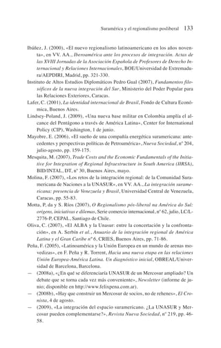 Ibáñez, J. (2000), «El nuevo regionalismo latinoamericano en los años noven-
ta», en VV. AA., Iberoamérica ante los procesos de integración. Actas de
las XVIII Jornadas de la Asociación Española de Profesores de Derecho In-
ternacional y Relaciones Internacionales, BOE/Universidad de Extremadu-
ra/AEPDIRI, Madrid, pp. 321-330.
Instituto de Altos Estudios Diplomáticos Pedro Gual (2007), Fundamentos filo-
sóficos de la nueva integración del Sur, Ministerio del Poder Popular para
las Relaciones Exteriores, Caracas.
Lafer, C. (2001), La identidad internacional de Brasil, Fondo de Cultura Econó-
mica, Buenos Aires.
Lindsey-Poland, J. (2009), «Una nueva base militar en Colombia amplía el al-
cance del Pentágono a través de América Latina», Center for International
Policy (CIP), Washington, 1 de junio.
Mayobre, E. (2006), «El sueño de una compañía energética suramericana: ante-
cedentes y perspectivas políticas de Petroamérica», Nueva Sociedad, nº 204,
julio-agosto, pp. 159-175.
Mesquita, M. (2007), Trade Costs and the Economic Fundamentals of the Initia-
tive for Integration of Regional Infraestructure in South America (IIRSA),
BID/INTAL, DT, nº 30, Buenos Aires, mayo.
Molina, F. (2007), «Los retos de la integración regional: de la Comunidad Sura-
mericana de Naciones a la UNASUR», en VV. AA., La integración surame-
ricana: presencia de Venezuela y Brasil, Universidad Central de Venezuela,
Caracas, pp. 55-83.
Motta, P, da y S. Ríos (2007), O Regionalismo pós-liberal na América do Sul:
origens, iniciativas e dilemas, Serie comercio internacional, nº 62, julio, LC/L-
2776-P, CEPAL, Santiago de Chile.
Oliva, C. (2007), «El ALBA y la Unasur: entre la concertación y la confronta-
ción», en A. Serbín et al., Anuario de la integración regional de América
Latina y el Gran Caribe nº 6, CRIES, Buenos Aires, pp. 71-86.
Peña, F. (2005), «Latinoamérica y la Unión Europea en un mundo de arenas mo-
vedizas», en F. Peña y R. Torrent, Hacia una nueva etapa en las relaciones
Unión Europea-América Latina. Un diagnóstico inicial, OBREAL/Univer-
sidad de Barcelona, Barcelona.
— (2008a), «¿En qué se diferenciaría UNASUR de un Mercosur ampliado? Un
debate que se torna cada vez más conveniente», Newsletter (informe de ju-
nio; disponible en http://www.felixpena.com.ar).
— (2008b), «Hay que construir un Mercosur de socios, no de rehenes», El Cro-
nista, 4 de agosto.
— (2009), «La integración del espacio suramericano. ¿La UNASUR y Mer-
cosur pueden complementarse?», Revista Nueva Sociedad, nº 219, pp. 46-
58.
Suramérica y el regionalismo posliberal 133
 