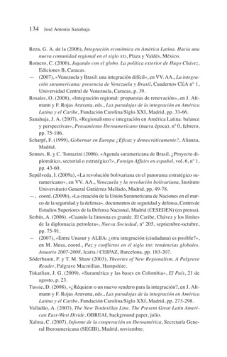 Reza, G. A. de la (2006), Integración económica en América Latina. Hacia una
nueva comunidad regional en el siglo XXI, Plaza y Valdés, México.
Romero, C. (2006), Jugando con el globo. La política exterior de Hugo Chávez,
Ediciones B, Caracas.
— (2007), «Venezuela y Brasil: una integración difícil», en VV. AA., La integra-
ción suramericana: presencia de Venezuela y Brasil, Cuadernos CEA nº 1,
Universidad Central de Venezuela, Caracas, p. 39.
Rosales, O. (2008), «Integración regional: propuestas de renovación», en J. Alt-
mann y F. Rojas Aravena, eds., Las paradojas de la integración en América
Latina y el Caribe, Fundación Carolina/Siglo XXI, Madrid, pp. 33-66.
Sanahuja, J. A. (2007), «Regionalismo e integración en América Latina: balance
y perspectivas», Pensamiento Iberoamericano (nueva época), nº 0, febrero,
pp. 75-106.
Scharpf, F. (1999), Gobernar en Europa ¿Eficaz y democráticamente?, Alianza,
Madrid.
Sennes, R. y C. Tomazini (2006), «Agenda suramericana de Brasil, ¿Proyecto di-
plomático, sectorial o estratégico?», Foreign Affairs en español, vol. 6, nº 1,
pp. 43-60.
Sepúlveda, I. (2009a), «La revolución bolivariana en el panorama estratégico su-
ramericano», en VV. AA., Venezuela y la revolución bolivariana, Instituto
Universitario General Gutiérrez Mellado, Madrid, pp, 49-78.
—, coord. (2009b), «La creación de la Unión Suramericana de Naciones en el mar-
co de la seguridad y la defensa», documentos de seguridad y defensa, Centro de
Estudios Superiores de la Defensa Nacional, Madrid (CESEDEN) (en prensa).
Serbín, A. (2006), «Cuando la limosna es grande. El Caribe, Chávez y los límites
de la diplomacia petrolera», Nueva Sociedad, nº 205, septiembre-octubre,
pp. 75-91.
— (2007), «Entre Unasur y ALBA: ¿otra integración (ciudadana) es posible?»,
en M. Mesa, coord., Paz y conflictos en el siglo XXI: tendencias globales.
Anuario 2007-2008, Icaria / CEIPAZ, Barcelona, pp. 183-207.
Söderbaum, F. y T. M. Shaw (2003), Theories of New Regionalism. A Palgrave
Reader, Palgrave Macmillan, Hampshire.
Tokatlian, J. G. (2009), «Suramérica y las bases en Colombia», El País, 21 de
agosto, p. 23.
Tussie, D. (2008), «¿Réquiem o un nuevo sendero para la integración?, en J. Alt-
mann y F. Rojas Aravena, eds., Las paradojas de la integración en América
Latina y el Caribe, Fundación Carolina/Siglo XXI, Madrid, pp. 273-298.
Valladão, A. (2007), The New Tordesillas Line. The Present Great Latin Ameri-
can East-West Divide, OBREAL background paper, julio.
Xalma, C. (2007), Informe de la cooperación en Iberoamérica, Secretaría Gene-
ral Iberoamericana (SEGIB), Madrid, noviembre.
134 José Antonio Sanahuja
 