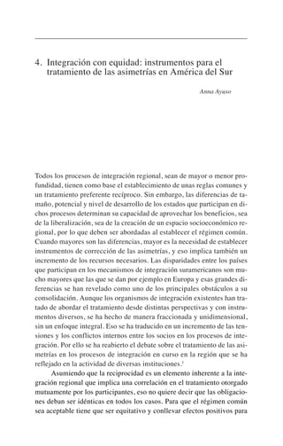 4. Integración con equidad: instrumentos para el
tratamiento de las asimetrías en América del Sur
Anna Ayuso
Todos los procesos de integración regional, sean de mayor o menor pro-
fundidad, tienen como base el establecimiento de unas reglas comunes y
un tratamiento preferente recíproco. Sin embargo, las diferencias de ta-
maño, potencial y nivel de desarrollo de los estados que participan en di-
chos procesos determinan su capacidad de aprovechar los beneficios, sea
de la liberalización, sea de la creación de un espacio socioeconómico re-
gional, por lo que deben ser abordadas al establecer el régimen común.
Cuando mayores son las diferencias, mayor es la necesidad de establecer
instrumentos de corrección de las asimetrías, y eso implica también un
incremento de los recursos necesarios. Las disparidades entre los países
que participan en los mecanismos de integración suramericanos son mu-
cho mayores que las que se dan por ejemplo en Europa y esas grandes di-
ferencias se han revelado como uno de los principales obstáculos a su
consolidación. Aunque los organismos de integración existentes han tra-
tado de abordar el tratamiento desde distintas perspectivas y con instru-
mentos diversos, se ha hecho de manera fraccionada y unidimensional,
sin un enfoque integral. Eso se ha traducido en un incremento de las ten-
siones y los conflictos internos entre los socios en los procesos de inte-
gración. Por ello se ha reabierto el debate sobre el tratamiento de las asi-
metrías en los procesos de integración en curso en la región que se ha
reflejado en la actividad de diversas instituciones.1
Asumiendo que la reciprocidad es un elemento inherente a la inte-
gración regional que implica una correlación en el tratamiento otorgado
mutuamente por los participantes, eso no quiere decir que las obligacio-
nes deban ser idénticas en todos los casos. Para que el régimen común
sea aceptable tiene que ser equitativo y conllevar efectos positivos para
 