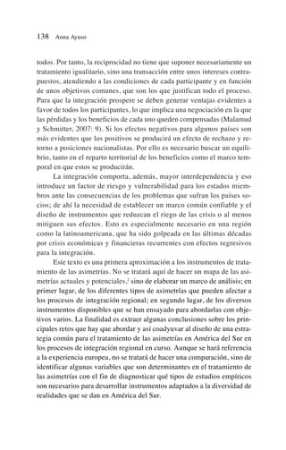 todos. Por tanto, la reciprocidad no tiene que suponer necesariamente un
tratamiento igualitario, sino una transacción entre unos intereses contra-
puestos, atendiendo a las condiciones de cada participante y en función
de unos objetivos comunes, que son los que justifican todo el proceso.
Para que la integración prospere se deben generar ventajas evidentes a
favor de todos los participantes, lo que implica una negociación en la que
las pérdidas y los beneficios de cada uno queden compensadas (Malamud
y Schmitter, 2007: 9). Si los efectos negativos para algunos países son
más evidentes que los positivos se producirá un efecto de rechazo y re-
torno a posiciones nacionalistas. Por ello es necesario buscar un equili-
brio, tanto en el reparto territorial de los beneficios como el marco tem-
poral en que estos se producirán.
La integración comporta, además, mayor interdependencia y eso
introduce un factor de riesgo y vulnerabilidad para los estados miem-
bros ante las consecuencias de los problemas que sufran los países so-
cios; de ahí la necesidad de establecer un marco común confiable y el
diseño de instrumentos que reduzcan el riego de las crisis o al menos
mitiguen sus efectos. Esto es especialmente necesario en una región
como la latinoamericana, que ha sido golpeada en las últimas décadas
por crisis económicas y financieras recurrentes con efectos regresivos
para la integración.
Este texto es una primera aproximación a los instrumentos de trata-
miento de las asimetrías. No se tratará aquí de hacer un mapa de las asi-
metrías actuales y potenciales,2
sino de elaborar un marco de análisis; en
primer lugar, de los diferentes tipos de asimetrías que pueden afectar a
los procesos de integración regional; en segundo lugar, de los diversos
instrumentos disponibles que se han ensayado para abordarlas con obje-
tivos varios. La finalidad es extraer algunas conclusiones sobre los prin-
cipales retos que hay que abordar y así coadyuvar al diseño de una estra-
tegia común para el tratamiento de las asimetrías en América del Sur en
los procesos de integración regional en curso. Aunque se hará referencia
a la experiencia europea, no se tratará de hacer una comparación, sino de
identificar algunas variables que son determinantes en el tratamiento de
las asimetrías con el fin de diagnosticar qué tipos de estudios empíricos
son necesarios para desarrollar instrumentos adaptados a la diversidad de
realidades que se dan en América del Sur.
138 Anna Ayuso
 