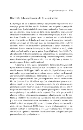 Disección del complejo mundo de las asimetrías
La tipología de las asimetrías entre países presenta un panorama muy
complejo que es difícil de abordar desde una sola perspectiva, porque los
desequilibrios de distinta índole están interrelacionados. Dado que no to-
das las asimetrías entre países son de la misma naturaleza, no pueden ser
abordadas de la misma forma, ni con las mismas políticas, ni con el mis-
mo ritmo. Es más, en algunos casos, las medidas para abordar los dife-
rentes desequilibrios de hecho y de derecho pueden presentar contradic-
ciones que exigen un complejo juego de transacciones entre objetivos
distintos. Así que los instrumentos para abordarlas deben adaptarse a la
dinámica de cada proceso de integración, al modelo institucional y al ni-
vel de profundización al que se quiera llegar (Vaillant y Ons, 2009). Por
ello el diseño de los instrumentos de tratamiento de las asimetrías dista
de ser una operación de carácter técnico y supone un importante compo-
nente de decisiones políticas que afectan a los objetivos y alcance del
propio proceso de integración regional.
A pesar de la complejidad del escenario de las asimetrías, sus múl-
tiples manifestaciones y sus efectos son susceptibles de ser verificados
empíricamente (Di Filippo, 2007). No todas las disparidades que se dan
entre países generan asimetrías negativas, algunas incluso pueden propi-
ciar complementariedades que beneficien a todos los miembros y que es-
tos puedan aprovechar sus ventajas comparativas a través del intercam-
bio sin barreras. Para identificar aquellas asimetrías que puedan tener
efectos negativos de mayor relevancia con relación a la integración re-
gional es necesario hacer un análisis de sus consecuencias en cada uno de
los países miembros que sirva de diagnosis previa para el diseño de una
estrategia integral para el desarrollo regional. Esta es la que permitirá
elaborar políticas e instrumentos adecuados a la dimensión real del pro-
blema y establecer mecanismos de seguimiento para analizar los efectos
y la evolución. Una clasificación adecuada de las asimetrías permite ade-
más identificar las responsabilidades a la hora de afrontarlas en sus dife-
rentes niveles (Guarnieri, 2005), lo que incluye el plano regional, el na-
cional y también el subnacional y local. A continuación se recoge una
clasificación siguiendo diferentes criterios extraídos y adaptados de pro-
puestas elaboradas por la doctrina.
Integración con equidad 139
 
