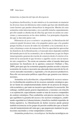 Asimetrías en función del tipo de divergencia
La primera clasificación y la más intuitiva es la consistente en enumerar
las diversas clases de diferencias entre estados que han sido identificadas
como factores que pueden obstaculizar la integración. Muchas de estas
asimetrías están interconectadas y no es posible tratarlas separadamente,
por ello cuando se aborda una de ellas hay que tener en cuenta sus cone-
xiones y consecuencias en los otros ámbitos. Las principales disparida-
des que se dan entre países son:
Diferencias de peso económico: en principio, la liberalización del
comercio puede favorecer más a los pequeños países que a los grandes
porque facilita el acceso de todos los miembros a las economías de es-
cala y disminuye costes de transacción. Pero la capacidad de aprovechar
los beneficios de la liberalización y el mercado único dependen también
del tamaño previo de las economías y de su dinamismo ya que los flujos
intrarregionales generan desviación de comercio desde el exterior al in-
terior de la asociación lo que favorece a aquellos socios con un merca-
do más competitivo.3
No existe un consenso sobre el tamaño ideal para
maximizar los beneficios de la apertura comercial (Vaillant y Ons,
2009), pero para que las economías pequeñas puedan acceder a mayores
economías de escala es necesario una adecuada interconexión de los di-
versos mercados nacionales y regionales y los de procesos productivos.
Para ello son necesarias políticas especificas que generen esas interco-
nexiones.
Asimetrías en la distribución y disponibilidad de recursos natura-
les: la distribución asimétrica de los recursos naturales estratégicos pue-
de ser fuente de complementariedades dentro de un proceso de integra-
ción económica y por tanto un incentivo que dinamice la asociación. Sin
embargo, también puede generar dependencias y tensiones con relación
a su explotación, especialmente cuando se trata de recursos compartidos
de carácter estratégico. Para combatirlas será preciso encontrar las vías
que equilibren la garantía del acceso a los recursos estratégicos, combi-
nando seguridad en el abastecimiento y beneficios también repartidos de
forma equitativa. La liberalización de dichos recursos puede generar
también resistencias en los grupos de presión establecidos que se benefi-
cian del mantenimiento del statu quo y que pugnan por mantener las pro-
tecciones nacionales y evitar competidores externos.
Asimetrías productivas y tecnológicas: las brechas tecnológicas en-
140 Anna Ayuso
 