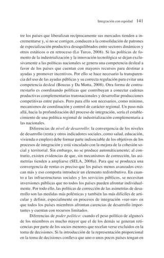 tre los países que liberalizan recíprocamente sus mercados tienden a in-
crementarse y, si no se corrigen, conducen a la consolidación de patrones
de especialización productiva desequilibrados entre sectores dinámicos y
otros estáticos o en retroceso (Lo Turco, 2008). Si las políticas de fo-
mento de la industrialización y la innovación tecnológica se dejan exclu-
sivamente a las políticas nacionales se genera una competencia desleal a
favor de los países que cuentan con mayores recursos para destinar a
ayudas y promover incentivos. Por ello se hace necesario la transparen-
cia del uso de las ayudas públicas y su correcta regulación para evitar una
competencia desleal (Bouzas y Da Motta, 2008). Otra forma de contra-
rrestarlo es coordinando políticas que contribuyan a conectar cadenas
productivas complementarias transnacionales y desarrollar producciones
competitivas entre países. Pero para ello son necesarios, como mínimo,
mecanismos de coordinación y control de carácter regional. Un paso más
allá, hacia la profundización del proceso de integración, sería el estable-
cimiento de una política regional de industrialización complementaria a
las nacionales.
Diferencias de nivel de desarrollo: la convergencia de los niveles
de desarrollo (renta y otros indicadores sociales, como salud, educación,
vivienda o empleo) debe formar parte indisociable de los objetivos de los
procesos de integración y está vinculado con la mejora de la cohesión so-
cial y territorial. Sin embargo, no se produce automáticamente; al con-
trario, existen evidencias de que, sin mecanismos de corrección, las asi-
metrías tienden a ampliarse (SELA, 2008a). Para que se produzca una
convergencia de rentas es preciso que los países menos avanzados crez-
can más y eso comporta introducir un elemento redistributivo. En cuan-
to a las infraestructuras sociales y los servicios públicos, se necesitan
inversiones públicas que no todos los países pueden afrontar individual-
mente. Por todo ello, las políticas de corrección de las asimetrías de desa-
rrollo son las medidas más polémicas y también las más difíciles de arti-
cular y definir, especialmente en procesos de integración «sur-sur» en
que todos los países miembros afrontan carencias de desarrollo impor-
tantes y cuentan con recursos limitados.
Diferencias de poder político: cuando el peso político de alguno/s
de los miembros es mucho mayor que el de los demás se generan reti-
cencias por parte de los socios menores que recelan verse excluidos en la
toma de decisiones. Si la introducción de la representación proporcional
en la toma de decisiones conlleva que uno o unos pocos países tengan en
Integración con equidad 141
 
