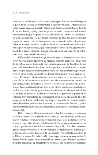 su mano las decisiones a causa de su peso especifico, eso puede bloquear
el paso de un sistema de unanimidad a uno mayoritario. Difícilmente el
socio mayor aceptará un trato paritario de todos los miembros a la hora
de formar las mayorías y, para los países menores, tampoco resulta atrac-
tivo un sistema que les prive de toda influencia en la toma de decisiones.
En estas condiciones se perpetúan sistemas de bloqueo individual que
impiden el avance y el predominio del interés común sobre el individual.
Estas asimetrías también complican la incorporación de mecanismos de
participación democrática, que normalmente implican una proporciona-
lidad de la representación, aunque esta tiene que ver más con la pobla-
ción y con la cesión de soberanía.
Diferencias de tamaño y población: son las diferencias más esta-
bles y su tratamiento requerirá de medidas también duraderas. En el caso
de la población, el tema está muy relacionado con la distribución del
peso político en las instituciones de integración, especialmente en los ór-
ganos de participación democrática como los parlamentarios, pero tam-
bién en otros órganos consultivos donde participan diversos agentes so-
ciales. En cuanto al tamaño, los mayores retos se relacionan con la
creación de infraestructuras de interconexión entre territorios que dé, por
una parte, acceso equitativo a los servicios sociales como forma de dis-
minuir las asimetrías de desarrollo; y por otra, a los factores productivos
y a los mercados disminuyendo los costes de transacción para reducir las
asimetrías económicas. La financiación de estas políticas requiere de un
volumen muy importante de financiación que no está al alcance de todos
los países de forma equilibrada por lo que requerirán de recursos adicio-
nales, bien intracomunitarias acudiendo a instrumentos fiscales o políti-
cas redistributivas, bien extracomunitarias apelando a la cooperación in-
ternacional.
Diferencias jurídico-institucionales: las diferencias en la estructu-
ra administrativa territorial de los estados, el ordenamiento jurídico, el
marco regulador, el manejo macroeconómico, el sistema financiero y el
régimen fiscal dificultan el establecimiento de un régimen común y por
tanto la profundización del proceso de integración. Por ello la conver-
gencia macroeconómica y la armonización de legislaciones forman par-
te indisociable de los procesos de integración. No obstante, este tipo de
políticas es uno de los más conflictivos, especialmente en economías de
desarrollo con importante vulnerabilidad externa que alienta el recurso a
medidas nacionales de carácter proteccionista. Sin instrumentos jurídicos
142 Anna Ayuso
 