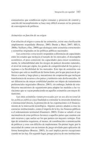 comunitarios que establezcan reglas comunes y procesos de control y
sanción del incumplimiento se hace muy difícil avanzar en los procesos
de convergencia de políticas.
Asimetrías en función de su origen
Con relación al origen o causa de las asimetrías, existe una clasificación
ampliamente respaldada (Bouzas, 2003; Durán y Masi, 2007; SELA,
2008a; Vaillant y Ons, 2009) que distingue entre asimetrías estructurales
y asimetrías originadas en las políticas públicas nacionales:
Las asimetrías estructurales responden a diferencias de capacidades
entre los estados que incluyen el tamaño de los mercados, el desempeño
económico, el peso comercial, las capacidades para crecer económica-
mente, la vulnerabilidad ante los riesgos de padecer desastres naturales,
el nivel de renta per cápita, los grados de competitividad de los países y
regiones o la flexibilidad de los mercados. Este tipo de asimetrías son
factores que solo se modifican de forma lenta, por lo que precisan de po-
líticas a medio y largo plazo y mecanismos de cooperación que incluyan
transferencia de recursos a los países y territorios más desfavorecidos. Al
ser diferencias de mayor estabilidad pueden ser objeto de tratamientos
preferenciales negociados (Bouzas, 2003), sin embargo, habrán de esta-
blecerse mecanismos de seguimiento para adaptar las medidas a las va-
riaciones que se vayan produciendo en aquellas asimetrías con mayor di-
namismo.
Las otras asimetrías vienen provocadas por un uso discrecional de
las políticas públicas cuya finalidad es estimular la inversión doméstica
e internacional directa, la promoción de las exportaciones o el financia-
miento de la innovación tecnológica. Algunos autores añaden a estas las
carencias institucionales, como el imperio de la ley, las finanzas públicas
o el ordenamiento territorial (Guarnieri, 2005). Como se señaló, el uso
nacionalista de estas políticas favorece a aquellos países que cuentan con
más recursos y que suelen ser los que parten con mayores ventajas. Este
tipo de asimetrías requieren, al menos, de coordinación o armonización
de políticas y estas son difíciles de implementar; En primer lugar, por la
necesidad de contar con un terreno de juego nivelado para aplicarlas de
forma homogénea (Bouzas, 2003), lo cual implica prever excepciones
cuando no las hay. En segundo lugar, porque precisa de una instituciona-
Integración con equidad 143
 