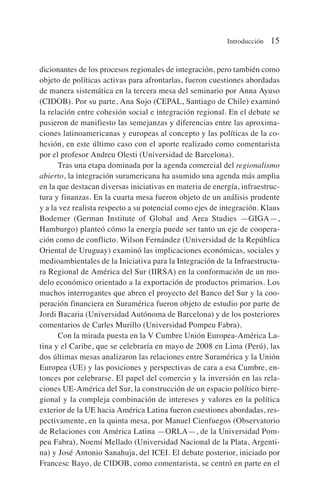 dicionantes de los procesos regionales de integración, pero también como
objeto de políticas activas para afrontarlas, fueron cuestiones abordadas
de manera sistemática en la tercera mesa del seminario por Anna Ayuso
(CIDOB). Por su parte, Ana Sojo (CEPAL, Santiago de Chile) examinó
la relación entre cohesión social e integración regional. En el debate se
pusieron de manifiesto las semejanzas y diferencias entre las aproxima-
ciones latinoamericanas y europeas al concepto y las políticas de la co-
hesión, en este último caso con el aporte realizado como comentarista
por el profesor Andreu Olesti (Universidad de Barcelona).
Tras una etapa dominada por la agenda comercial del regionalismo
abierto, la integración suramericana ha asumido una agenda más amplia
en la que destacan diversas iniciativas en materia de energía, infraestruc-
tura y finanzas. En la cuarta mesa fueron objeto de un análisis prudente
y a la vez realista respecto a su potencial como ejes de integración. Klaus
Bodemer (German Institute of Global and Area Studies —GIGA—,
Hamburgo) planteó cómo la energía puede ser tanto un eje de coopera-
ción como de conflicto. Wilson Fernández (Universidad de la República
Oriental de Uruguay) examinó las implicaciones económicas, sociales y
medioambientales de la Iniciativa para la Integración de la Infraestructu-
ra Regional de América del Sur (IIRSA) en la conformación de un mo-
delo económico orientado a la exportación de productos primarios. Los
muchos interrogantes que abren el proyecto del Banco del Sur y la coo-
peración financiera en Suramérica fueron objeto de estudio por parte de
Jordi Bacaria (Universidad Autónoma de Barcelona) y de los posteriores
comentarios de Carles Murillo (Universidad Pompeu Fabra).
Con la mirada puesta en la V Cumbre Unión Europea-América La-
tina y el Caribe, que se celebraría en mayo de 2008 en Lima (Perú), las
dos últimas mesas analizaron las relaciones entre Suramérica y la Unión
Europea (UE) y las posiciones y perspectivas de cara a esa Cumbre, en-
tonces por celebrarse. El papel del comercio y la inversión en las rela-
ciones UE-América del Sur, la construcción de un espacio político birre-
gional y la compleja combinación de intereses y valores en la política
exterior de la UE hacia América Latina fueron cuestiones abordadas, res-
pectivamente, en la quinta mesa, por Manuel Cienfuegos (Observatorio
de Relaciones con América Latina —ORLA—, de la Universidad Pom-
peu Fabra), Noemí Mellado (Universidad Nacional de la Plata, Argenti-
na) y José Antonio Sanahuja, del ICEI. El debate posterior, iniciado por
Francesc Bayo, de CIDOB, como comentarista, se centró en parte en el
Introducción 15
 