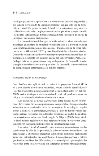 lidad que garantice la aplicación y el control con criterios regionales y
eso supone cierto grado de supranacionalidad, aunque solo sea de ejecu-
ción y control. En países de corte federal o con estructuras muy descen-
tralizadas es aún más complejo armonizar las políticas porque también
los niveles subnacionales tienen capacidad para introducir políticas de
incentivos que causen distorsiones.
La determinación del origen de cada asimetría sirve además para
establecer quién tiene la principal responsabilidad a la hora de resolver
las asimetrías, aunque en algunos casos el tratamiento ha de tener natu-
raleza mixta (Guarnieri, 2005) y coordinación de los diferentes niveles.
Cuando la responsabilidad corresponde principalmente a las políticas na-
cionales, lógicamente son estas las que deben ser corregidas. Pero, es di-
fícil que países con graves carencias y un bajo nivel de desarrollo puedan
corregir asimetrías estructurales y de nivel de desarrollo sin mecanismos
de compensación interregionales o fondos externos.
Asimetrías según su naturaleza
Otra clasificación explicativa de las asimetrías propuesta desde el SELA
es la que atiende a su diversa naturaleza, lo que también permite identi-
ficar las principales instancias responsables para afrontarlos (Di Filippo,
2007). Así se distingue entre asimetrías de poder-dependencia entre es-
tados y las asimetrías de desarrollo entre naciones.
Las asimetrías de poder-dependencia entre estados hacen referen-
cia a: diferencias fácticas empíricamente comprobables (comprenden las
asimetrías estructurales derivadas de un conjunto de tecnologías, regula-
ciones y políticas) o estratégicas, referidas a la arena donde se manifies-
tan los actores relevantes con diferentes posiciones de poder. Es en el tra-
tamiento de estas asimetrías donde, según Di Filippo (2007), la acción de
las instituciones regionales es más relevante ya que se relacionan direc-
tamente con la dinámica del proceso de integración regional.
Las asimetrías de desarrollo entre naciones hacen referencia a las
condiciones de vida de las personas, la cobertura de sus necesidades, sus
capacidades y libertades e incluirían también: las asimetrías fácticas; las
asimetrías estructurales que engloban las tecnologías, normas y valores
que institucionalizan las diferencias; y las estratégicas, que engloba las
relaciones entre los actores que con diferentes poderes persiguen intere-
144 Anna Ayuso
 