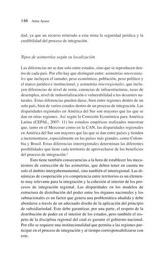 dad, ya que un recurso reiterado a esta mina la seguridad jurídica y la
credibilidad del proceso de integración.
Tipos de asimetrías según su localización
Las diferencias no se dan solo entre estados, sino que se reproducen den-
tro de cada país. Por ello hay que distinguir entre: asimetrías interestata-
les que incluyen el tamaño, peso económico, población, peso político y
el marco jurídico e institucional; y asimetrías interregionales, que inclu-
yen diferencias de nivel de renta, carencias de infraestructuras, tasas de
desempleo, nivel de industrialización o vulnerabilidad a los desastres na-
turales. Estas diferencias pueden darse, bien entre regiones dentro de un
solo país, bien de varios estados dentro de un proceso de integración. Las
disparidades regionales en América del Sur son mayores que las que se
dan en otras regiones. Así según la Comisión Económica para América
Latina (CEPAL, 2007: 11) los estudios empíricos realizados muestran
que, tanto en el Mercosur como en la CAN, las disparidades regionales
en América del Sur son mayores que las que se dan entre países y tienden
a incrementarse, especialmente en los países más grandes, como Colom-
bia y Brasil. Estas diferencias interregionales determinan las diferentes
posibilidades que tiene cada territorio de aprovecharse de los beneficios
del proceso de integración.4
Esto tiene también consecuencias a la hora de establecer los meca-
nismos de corrección de las asimetrías, que deben tener en cuenta no
solo el ámbito intergubernamental, sino también el interregional. Las di-
námicas de cooperación y/o competencia entre territorios es un elemen-
to muy relevante para la integración y la cohesión al interior de los pro-
cesos de integración regional. Las disparidades en los modelos de
estructura de distribución del poder entre los órganos nacionales y los
subnacionales es un factor que genera una problemática añadida y debe
abordarse a través de un adecuado diseño de la aplicación del principio
de subsidiariedad. Este debe garantizar, por una parte, el respeto de la
distribución de poder en el interior de los estados, pero también el res-
peto de la disciplina regional del cual es garante el gobierno nacional.
Por ello se requiere una institucionalidad que permita a las regiones par-
ticipar en el proceso de integración y al tiempo corresponsabilizarse con
este.
146 Anna Ayuso
 