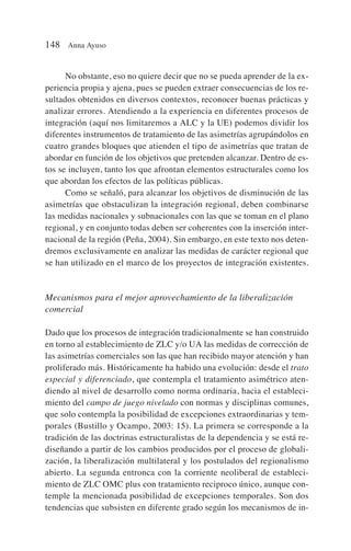 No obstante, eso no quiere decir que no se pueda aprender de la ex-
periencia propia y ajena, pues se pueden extraer consecuencias de los re-
sultados obtenidos en diversos contextos, reconocer buenas prácticas y
analizar errores. Atendiendo a la experiencia en diferentes procesos de
integración (aquí nos limitaremos a ALC y la UE) podemos dividir los
diferentes instrumentos de tratamiento de las asimetrías agrupándolos en
cuatro grandes bloques que atienden el tipo de asimetrías que tratan de
abordar en función de los objetivos que pretenden alcanzar. Dentro de es-
tos se incluyen, tanto los que afrontan elementos estructurales como los
que abordan los efectos de las políticas públicas.
Como se señaló, para alcanzar los objetivos de disminución de las
asimetrías que obstaculizan la integración regional, deben combinarse
las medidas nacionales y subnacionales con las que se toman en el plano
regional, y en conjunto todas deben ser coherentes con la inserción inter-
nacional de la región (Peña, 2004). Sin embargo, en este texto nos deten-
dremos exclusivamente en analizar las medidas de carácter regional que
se han utilizado en el marco de los proyectos de integración existentes.
Mecanismos para el mejor aprovechamiento de la liberalización
comercial
Dado que los procesos de integración tradicionalmente se han construido
en torno al establecimiento de ZLC y/o UA las medidas de corrección de
las asimetrías comerciales son las que han recibido mayor atención y han
proliferado más. Históricamente ha habido una evolución: desde el trato
especial y diferenciado, que contempla el tratamiento asimétrico aten-
diendo al nivel de desarrollo como norma ordinaria, hacia el estableci-
miento del campo de juego nivelado con normas y disciplinas comunes,
que solo contempla la posibilidad de excepciones extraordinarias y tem-
porales (Bustillo y Ocampo, 2003: 15). La primera se corresponde a la
tradición de las doctrinas estructuralistas de la dependencia y se está re-
diseñando a partir de los cambios producidos por el proceso de globali-
zación, la liberalización multilateral y los postulados del regionalismo
abierto. La segunda entronca con la corriente neoliberal de estableci-
miento de ZLC OMC plus con tratamiento reciproco único, aunque con-
temple la mencionada posibilidad de excepciones temporales. Son dos
tendencias que subsisten en diferente grado según los mecanismos de in-
148 Anna Ayuso
 