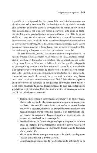 tegración, pero ninguna de las dos parece haber encontrado una solución
efectiva para todos los casos. Un camino intermedio es el de la «transi-
ción asistida» entendida como la cooperación de países relativamente
más desarrollados con otros de menor desarrollo; esta aúna un trata-
miento diferencial gradual junto a asistencia técnica, con el fin de tornar
viable su transición a las nuevas condiciones en las que deberán operar
las economías como resultado de un acuerdo de integración económica o
de libre comercio (Peña, 2004: 10). Esta cooperación puede darse desde
dentro del propio proceso o desde fuera, pero siempre precisa de políti-
cas nacionales y sobrepasa las medidas de carácter comercial.
En esta dirección, junto al tratamiento arancelario preferencial, se
han incorporado otros aspectos relacionados con las asimetrías comer-
ciales y que hoy en día son barreras incluso más significativas que las ta-
rifas y tasas. Estas medidas van en la línea de una integración más positi-
va que negativa y tienden a eliminar barreras al comercio no arancelarias
y al tiempo establecer políticas de promoción y diversificación comer-
cial. Estos instrumentos son especialmente importantes en el contexto la-
tinoamericano, donde el comercio intrazona está en niveles muy bajos
que, con excepciones, no suelen superar el 20%.5
Además en el aprove-
chamiento de dicho comercio se dan grandes diferencias entre países y
tiene como resultado balanzas desequilibradas lo cual genera tensiones
y prácticas proteccionistas. Entre los instrumentos utilizados para abor-
dar dichas prácticas encontramos:
• Tratamiento especial y diferenciado que incluye, en primer lugar,
plazos más largos de liberalización para los países menos com-
petitivos, pero también exenciones temporales en determinados
productos o sectores, cláusulas de excepción para situaciones que
puedan desequilibrar la economía nacional o un determinado sec-
tor, normas de origen más favorables para las exportaciones in-
trazona y cláusulas de máximo empeño.
• Establecimiento de fondos de garantía para asegurar un mínimo
anual de ingresos por exportaciones aun en el caso de caídas de
los precios internacionales e importante descenso de la demanda
y/o la producción.
• Mecanismos financieros para compensar la pérdida de ingresos
fiscales causados por la liberalización.
• Conservación de márgenes de flexibilidad en la aplicación de la
Integración con equidad 149
 