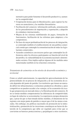 normativa para poder fomentar el desarrollo productivo y aumen-
tar la competitividad.
• Cooperación técnica para la liberalización y para superar las ba-
rreras no arancelarias y las medidas fitosanitarias.
• Facilitación del comercio: información unificada, armonización
de los procedimientos de importación y exportación y adopción
de estándares internacionales.
• Mejora de los sistemas multilaterales de pagos, formación de
funcionarios, facilitación de las reformas para adaptarse a los
compromisos.
• En fases de mayor profundización de los procesos de integración,
se contempla también el establecimiento de una política comer-
cial común que contemple la comunitarización de todas las legis-
laciones comerciales.
• Acuerdos asimétricos con terceros países que contemplen las di-
ferencias entre los diversos participantes en función del nivel de
desarrollo y la vulnerabilidad de la economía nacional o determi-
nados sectores. Esto implica aplicar algunas de las medidas antes
mencionadas también en las relaciones extrazona.
Tratamiento de asimetrías en los niveles de desarrollo económico y
territorial
Como se señaló anteriormente, la capacidad de aprovechamiento de las
potencialidades de un proceso de integración y de las economías de es-
cala dependen del punto de partida. Los territorios que tienen un marca-
do déficit de infraestructuras o estructuras productivas obsoletas y poco
competitivas no pueden acceder a las ventajas, ni las economías de esca-
la que proporciona un mercado único y la liberalización del comercio. Si
no se toman medidas compensatorias las diferencias de competitividad,
en lugar de reducirse se acrecentarían. La experiencia europea demuestra
que, a pesar de que se han tomado dichas medidas, el dinamismo de las
regiones con mejor punto de partida es mayor que el de las menos avan-
zadas. Sin embargo, las políticas nacionales de promoción de la indus-
trialización y promoción de las inversiones constituyen un factor de dis-
torsión de la competencia que debe ser regulado para evitar que se
conviertan en barreras proteccionistas y perjudiquen a otros territorios.
150 Anna Ayuso
 