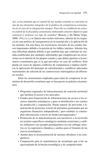 Así, se ha señalado que el control de las ayudas estatales se convirtió en
uno de los elementos integrales de la política de competencia comunita-
ria en el caso de la integración europea. Para ello se estableció un estric-
to control de la disciplina comunitaria elaborando criterios objetivos para
autorizar o rechazar ese tipo de medidas6
(Bouzas y Da Motta Veiga,
2008: 144 y ss.) y se fijaron unos techos máximos, además de la exigen-
cia de una política de transparencia en la tramitación y la aplicación de
las medidas. En esta línea, las resistencias iniciales de los estados fue-
ron importantes debido a la presión de los lobbys internos. Además hay
una dificultad añadida debido a que también hay que controlar las me-
dida establecidas por entidades subestatales que compiten por las inver-
siones en el interior de los propios estados y que deben ajustarse a la nor-
mativa comunitaria que es la que prevalece en caso de conflicto. Esto
puede ser causa de algunos conflictos de competencia e implica clarifi-
car la aplicación del principio de subsidiaridad y establecer adecuados
instrumentos de solución de las controversias interorgánicas de diferen-
tes niveles.
Entre los instrumentos empleados para tratar de compensar la asi-
metrías de desarrollo económico que se han puesto en práctica encontra-
mos:
• Programas regionales de infraestructuras de conexión territorial
que faciliten el acceso a los mercados.
• Fondos para financiación de infraestructuras de acceso a los re-
cursos naturales estratégicos y para su distribución a los centros
de producción y exportación. Puede tratarse de provisión o fi-
nanciación de proyectos a través de préstamos gestionados por un
organismo financiero independiente,7
pero también se contem-
plan subvenciones a través de fondos presupuestados.8
• Promoción de la industrialización con incentivos a la inversión
en sectores específicos estratégicos mediante exenciones y crédi-
tos tributarios (un ejemplo paradigmático en este enfoque selec-
tivo es la experiencia irlandesa y asiática para el fomento de las
nuevas tecnologías).
• Ayudas para la reestructuración de sectores obsoletos o no com-
petitivos.
• Cooperación para la transferencia de tecnología que evite un
agravamiento de la brecha tecnológica y de competitividad.
Integración con equidad 151
 
