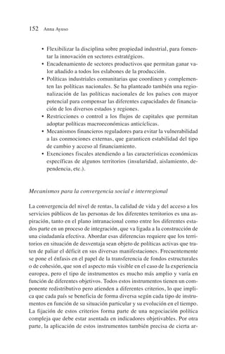 • Flexibilizar la disciplina sobre propiedad industrial, para fomen-
tar la innovación en sectores estratégicos.
• Encadenamiento de sectores productivos que permitan ganar va-
lor añadido a todos los eslabones de la producción.
• Políticas industriales comunitarias que coordinen y complemen-
ten las políticas nacionales. Se ha planteado también una regio-
nalización de las políticas nacionales de los países con mayor
potencial para compensar las diferentes capacidades de financia-
ción de los diversos estados y regiones.
• Restricciones o control a los flujos de capitales que permitan
adoptar políticas macroeconómicas anticíclicas.
• Mecanismos financieros reguladores para evitar la vulnerabilidad
a las conmociones externas, que garanticen estabilidad del tipo
de cambio y acceso al financiamiento.
• Exenciones fiscales atendiendo a las características económicas
específicas de algunos territorios (insularidad, aislamiento, de-
pendencia, etc.).
Mecanismos para la convergencia social e interregional
La convergencia del nivel de rentas, la calidad de vida y del acceso a los
servicios públicos de las personas de los diferentes territorios es una as-
piración, tanto en el plano intranacional como entre los diferentes esta-
dos parte en un proceso de integración, que va ligada a la construcción de
una ciudadanía efectiva. Abordar esas diferencias requiere que los terri-
torios en situación de desventaja sean objeto de políticas activas que tra-
ten de paliar el déficit en sus diversas manifestaciones. Frecuentemente
se pone el énfasis en el papel de la transferencia de fondos estructurales
o de cohesión, que son el aspecto más visible en el caso de la experiencia
europea, pero el tipo de instrumentos es mucho más amplio y varía en
función de diferentes objetivos. Todos estos instrumentos tienen un com-
ponente redistributivo pero atienden a diferentes criterios, lo que impli-
ca que cada país se beneficia de forma diversa según cada tipo de instru-
mentos en función de su situación particular y su evolución en el tiempo.
La fijación de estos criterios forma parte de una negociación política
compleja que debe estar asentada en indicadores objetivables. Por otra
parte, la aplicación de estos instrumentos también precisa de cierta ar-
152 Anna Ayuso
 