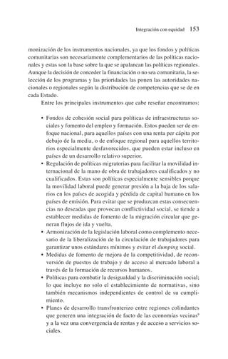 monización de los instrumentos nacionales, ya que los fondos y políticas
comunitarias son necesariamente complementarios de las políticas nacio-
nales y estas son la base sobre la que se apalancan las políticas regionales.
Aunque la decisión de conceder la financiación o no sea comunitaria, la se-
lección de los programas y las prioridades las ponen las autoridades na-
cionales o regionales según la distribución de competencias que se de en
cada Estado.
Entre los principales instrumentos que cabe reseñar encontramos:
• Fondos de cohesión social para políticas de infraestructuras so-
ciales y fomento del empleo y formación. Estos pueden ser de en-
foque nacional, para aquellos países con una renta per cápita por
debajo de la media, o de enfoque regional para aquellos territo-
rios especialmente desfavorecidos, que pueden estar incluso en
países de un desarrollo relativo superior.
• Regulación de políticas migratorias para facilitar la movilidad in-
ternacional de la mano de obra de trabajadores cualificados y no
cualificados. Estas son políticas especialmente sensibles porque
la movilidad laboral puede generar presión a la baja de los sala-
rios en los países de acogida y pérdida de capital humano en los
países de emisión. Para evitar que se produzcan estas consecuen-
cias no deseadas que provocan conflictividad social, se tiende a
establecer medidas de fomento de la migración circular que ge-
neran flujos de ida y vuelta.
• Armonización de la legislación laboral como complemento nece-
sario de la liberalización de la circulación de trabajadores para
garantizar unos estándares mínimos y evitar el dumping social.
• Medidas de fomento de mejora de la competitividad, de recon-
versión de puestos de trabajo y de acceso al mercado laboral a
través de la formación de recursos humanos.
• Políticas para combatir la desigualdad y la discriminación social;
lo que incluye no solo el establecimiento de normativas, sino
también mecanismos independientes de control de su cumpli-
miento.
• Planes de desarrollo transfronterizo entre regiones colindantes
que generen una integración de facto de las economías vecinas9
y a la vez una convergencia de rentas y de acceso a servicios so-
ciales.
Integración con equidad 153
 