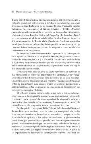 dilema entre bilateralismo e interregionalismo, y entre libre comercio y
cohesión social que enfrenta hoy a la UE en sus relaciones con otras
áreas geográficas. En la sexta mesa, Susanne Gratius (Fundación para las
Relaciones Internacionales y el Diálogo Exterior —FRIDE—, Madrid)
examinó esos dilemas desde la perspectiva de las agendas gubernamen-
tales, mientras que Lourdes Castro, del Grupo Sur, de Bruselas, planteó
las respuestas que desde la sociedad civil se da a los dilemas citados. La
última intervención, de Tomás Mallo (Fundación Carolina), suscitó las
paradojas a las que se enfrenta hoy la integración suramericana y las op-
ciones de futuro, tanto para su proceso de integración como para la rela-
ción con otros socios externos.
En conjunto, el seminario resaltó la importancia de la integración
en la agenda de desarrollo, la proyección externa y la gobernanza demo-
crática del Mercosur, la CAN y la UNASUR, sin obviar el análisis de las
dificultades y los momentos de crisis que han atravesado y atraviesan los
países suramericanos en sus proyectos y aspiraciones hacia una región
más integrada y cohesionada.
Como resultado más tangible de dicho seminario, se publican en
esta monografía las ponencias presentadas más destacadas, una vez ree-
laboradas por los distintos autores para incorporar en su texto los inten-
sos debates que se produjeron en esa reunión, y reorganizándolas en el
orden de presentación para agrupar mejor las distintas perspectivas y
análisis temáticos sobre los procesos de integración en Suramérica y sus
perspectivas presentes y futuras.
El volumen aparece estructurado en tres partes, consagradas res-
pectivamente a la integración suramericana: regionalismo y desarrollo
económico (parte primera), la nueva agenda de la integración surameri-
cana: asimetrías, energía, infraestructuras y finanzas (parte segunda) y la
Unión Europea y la integración suramericana (parte tercera).
En el capítulo 1, a cargo de Félix Peña, de la Universidad Nacional
Tres de Febrero, se analiza el tema de la integración regional y la estabi-
lidad macroeconómica en Suramérica, explorando el concepto de estabi-
lidad sistémica aplicado a los países suramericanos, y planteando las
condiciones que pueden hacerla posible en el marco de procesos de re-
gionalización internacional que suponen una red más densa de interde-
pendencias, y de modo particular en regionalismos más formalizados e
institucionalizados, con reglas e instituciones más estables. A partir de
las experiencias del fenómeno de la integración regional, se extraen en-
16 Manuel Cienfuegos y José Antonio Sanahuja
 