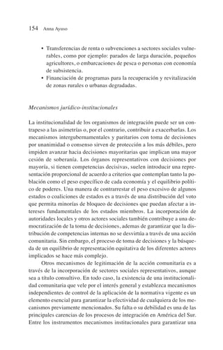 • Transferencias de renta o subvenciones a sectores sociales vulne-
rables, como por ejemplo: parados de larga duración, pequeños
agricultores, o embarcaciones de pesca o personas con economía
de subsistencia.
• Financiación de programas para la recuperación y revitalización
de zonas rurales o urbanas degradadas.
Mecanismos jurídico-institucionales
La institucionalidad de los organismos de integración puede ser un con-
trapeso a las asimetrías o, por el contrario, contribuir a exacerbarlas. Los
mecanismos intergubernamentales y paritarios con toma de decisiones
por unanimidad o consenso sirven de protección a los más débiles, pero
impiden avanzar hacia decisiones mayoritarias que implican una mayor
cesión de soberanía. Los órganos representativos con decisiones por
mayoría, si tienen competencias decisivas, suelen introducir una repre-
sentación proporcional de acuerdo a criterios que contemplan tanto la po-
blación como el peso específico de cada economía y el equilibrio políti-
co de poderes. Una manera de contrarrestar el peso excesivo de algunos
estados o coaliciones de estados es a través de una distribución del voto
que permita minorías de bloqueo de decisiones que puedan afectar a in-
tereses fundamentales de los estados miembros. La incorporación de
autoridades locales y otros actores sociales también contribuye a una de-
mocratización de la toma de decisiones, ademas de garantizar que la dis-
tribución de competencias internas no se desvirtúa a través de una acción
comunitaria. Sin embargo, el proceso de toma de decisiones y la búsque-
da de un equilibrio de representación equitativa de los diferentes actores
implicados se hace más complejo.
Otros mecanismos de legitimación de la acción comunitaria es a
través de la incorporación de sectores sociales representativos, aunque
sea a título consultivo. En todo caso, la existencia de una institucionali-
dad comunitaria que vele por el interés general y establezca mecanismos
independientes de control de la aplicación de la normativa vigente es un
elemento esencial para garantizar la efectividad de cualquiera de los me-
canismos previamente mencionados. Su falta o su debilidad es una de las
principales carencias de los procesos de integración en América del Sur.
Entre los instrumentos mecanismos institucionales para garantizar una
154 Anna Ayuso
 