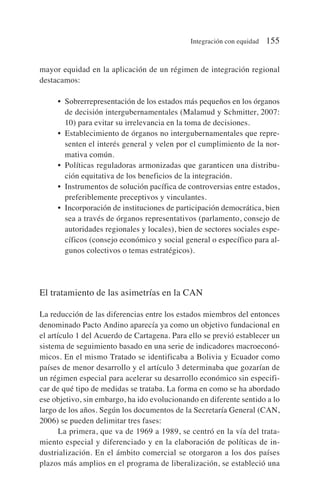 mayor equidad en la aplicación de un régimen de integración regional
destacamos:
• Sobrerrepresentación de los estados más pequeños en los órganos
de decisión intergubernamentales (Malamud y Schmitter, 2007:
10) para evitar su irrelevancia en la toma de decisiones.
• Establecimiento de órganos no intergubernamentales que repre-
senten el interés general y velen por el cumplimiento de la nor-
mativa común.
• Políticas reguladoras armonizadas que garanticen una distribu-
ción equitativa de los beneficios de la integración.
• Instrumentos de solución pacífica de controversias entre estados,
preferiblemente preceptivos y vinculantes.
• Incorporación de instituciones de participación democrática, bien
sea a través de órganos representativos (parlamento, consejo de
autoridades regionales y locales), bien de sectores sociales espe-
cíficos (consejo económico y social general o específico para al-
gunos colectivos o temas estratégicos).
El tratamiento de las asimetrías en la CAN
La reducción de las diferencias entre los estados miembros del entonces
denominado Pacto Andino aparecía ya como un objetivo fundacional en
el artículo 1 del Acuerdo de Cartagena. Para ello se previó establecer un
sistema de seguimiento basado en una serie de indicadores macroeconó-
micos. En el mismo Tratado se identificaba a Bolivia y Ecuador como
países de menor desarrollo y el artículo 3 determinaba que gozarían de
un régimen especial para acelerar su desarrollo económico sin especifi-
car de qué tipo de medidas se trataba. La forma en como se ha abordado
ese objetivo, sin embargo, ha ido evolucionando en diferente sentido a lo
largo de los años. Según los documentos de la Secretaría General (CAN,
2006) se pueden delimitar tres fases:
La primera, que va de 1969 a 1989, se centró en la vía del trata-
miento especial y diferenciado y en la elaboración de políticas de in-
dustrialización. En el ámbito comercial se otorgaron a los dos países
plazos más amplios en el programa de liberalización, se estableció una
Integración con equidad 155
 