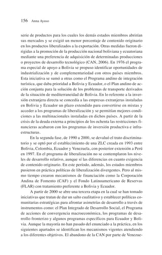 serie de productos para los cuales los demás estados miembros abrirían
sus mercados y se exigió un menor porcentaje de contenido originario
en los productos liberalizados a la exportación. Otras medidas fueron di-
rigidas a la promoción de la producción nacional boliviana y ecuatoriana
mediante una preferencia de adquisición de determinadas producciones
o proyectos de desarrollo tecnológico (CAN, 2006). En 1976 el progra-
ma especial de apoyo a Bolivia se propuso identificar oportunidades de
industrialización y de complementariedad con otros países miembros.
Esta iniciativa se sumó a otras como el Programa andino de integración
turística, que daba prioridad a Bolivia y Ecuador, o el Plan andino de ac-
ción conjunta para la solución de los problemas de transporte derivados
de la situación de mediterraneidad de Bolivia. En lo referente a la inver-
sión extranjera directa se concedía a las empresas extranjeras instaladas
en Bolivia y Ecuador un plazo extendido para convertirse en mixtas y
acceder a los programas de liberalización y se permitían mejores condi-
ciones a las multinacionales instaladas en dichos países. A partir de la
crisis de la deuda externa a principios de los ochenta las restricciones fi-
nancieras acabaron con los programas de inversión productiva e infra-
estructuras.
En la segunda fase, de 1990 a 2000, se devaluó el trato discrimina-
torio y se optó por el establecimiento de una ZLC creada en 1993 entre
Bolivia, Colombia, Ecuador y Venezuela, con posterior extensión a Perú
en 1997. En el programa de liberalización no se contemplaron los nive-
les de desarrollo relativo, aunque sí las diferencias en cuanto exigencia
de contenido originario. En este período, además, los estados miembros
pusieron en práctica políticas de liberalización divergentes. Pero al mis-
mo tiempo crearon mecanismos de financiación como la Corporación
Andina de Fomento (CAF) y el Fondo Latinoamericano de Reservas
(FLAR) con tratamiento preferente a Bolivia y Ecuador.
A partir de 2000 se abre una tercera etapa en la cual se han tomado
iniciativas que tratan de dar un salto cualitativo y establecer políticas co-
munitarias estratégicas para afrontar asimetrías de desarrollo a través de
instrumentos como: el Plan Integrado de Desarrollo Social, el Programa
de acciones de convergencia macroeconómica, los programas de desa-
rrollo fronterizo y algunos programas específicos para Ecuador y Boli-
via. Aunque la mayoría no han pasado del enunciado a la práctica, en los
siguientes apartados se identifican los mecanismos vigentes atendiendo
a los diferentes objetivos. El abandono de la CAN por parte de Venezue-
156 Anna Ayuso
 