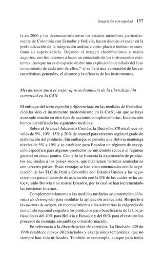la en 2006 y los desencuentros entre los estados miembros, particular-
mente de Colombia con Ecuador y Bolivia, hacen dudoso avanzar en la
profundización de la integración andina a corto plazo e incluso se cues-
tiona su supervivencia. Dejando al margen elucubraciones y malos
augurios, nos limitaremos a hacer un enunciado de los instrumentos exis-
tentes. Aunque no es el espacio de dar una explicación detallada del fun-
cionamiento de cada uno de ellos,10
sí se hará una valoración de las ca-
racterísticas generales, el alcance y la eficacia de los instrumentos.
Mecanismos para el mejor aprovechamiento de la liberalización
comercial en la CAN
El enfoque del trato especial y diferenciado en las medidas de liberaliza-
ción ha sido el instrumento predominante en la CAN, sin que se haya
avanzado mucho en otro tipo de acciones complementarias. En concreto
hemos identificado las siguientes medidas:
Sobre el Arancel Aduanero Común, la Decisión 370 establece ni-
veles de 5%, 10%, 15% y 20% de arancel para terceros según el grado de
elaboración del producto. Sin embargo, se permite que Bolivia mantenga
niveles de 5% y 10% y se establece para Ecuador un régimen de excep-
ción específico para algunos productos permitiéndole reducir el régimen
general en cinco puntos. Con ello se fomenta la exportación de produc-
tos nacionales a los países socios, que mantienen barreras arancelarias
con terceros países. Estas ventajas se han visto amenazadas con la nego-
ciación de los TLC de Perú y Colombia con Estados Unidos y las nego-
ciaciones para el acuerdo de asociación con la UE de las cuales se ha au-
toexcluido Bolivia y se resiste Ecuador, por lo cual se han incrementado
las tensiones internas.
Complementariamente a las medidas tarifarias se contemplan cláu-
sulas de desempeño para modular la aplicación arancelaria. Respecto a
las normas de origen, en reconocimiento a las asimetrías la exigencia de
contenido regional exigido a los productos para beneficiarse de la libera-
lización es del 40% para Bolivia y Ecuador y del 60% para el resto en los
procesos de montaje, ensamblaje o transformación.
En referencia a la liberalización de servicios, La Decisión 439 de
1998 establece plazos diferenciados y excepciones temporales, que no
siempre han sido utilizados. También se contempla, aunque para todos
Integración con equidad 157
 