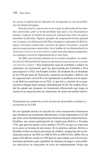 los socios, la aplicación de cláusulas de salvaguarda en caso de proble-
mas de balanza de pagos.
Está prevista la cooperación técnica para la aplicación de los trata-
dos comerciales, pero se ha desarrollado muy poco y las discrepancias
actuales respecto al modelo de inserción internacional entre los países
miembros la dificulta. Algunos ejemplos de cooperación técnica puntual
son: el apoyo a la elaboración del Plan estratégico exportador de Bolivia,
apoyo a misiones comerciales, acciones de apoyo a las pymes, asesoría
para las negociaciones comerciales. En el ámbito de la eliminación de los
obstáculos técnicos no arancelarios se han realizado algunas propuestas,
sin embargo el nivel de implementación es muy bajo.
En 2004, por decisión unánime de los estados miembros, la norma-
tiva de la CAN permitió de forma excepcional la negociación de acuerdos
con terceros estados.11
Esta disposición, lejos de contribuir a reducir las
asimetrías, las incrementó, pues fue aprovechada por Colombia y Perú
para negociar el TLC con Estados Unidos. El resultado fue el abandono
de la CAN por parte de Venezuela y protestas de Ecuador y Bolivia. En
las negociaciones con la UE se ha reproducido el problema con la negati-
va de Bolivia a participar en un TLC, lo que llevo a desistir de la nego-
ciación en bloque hasta entonces defendida por la UE. En cambio, Ecua-
dor ha optado por proponer un tratamiento diferenciado que tenga en
cuenta en las negociaciones las situaciones de menor desarrollo relativo.
Tratamiento de asimetrías en los niveles de desarrollo económico y
territorial en la CAN
En este apartado destaca la creación de varios mecanismos financieros
que introducen un tratamiento diferenciado: el más importante es la CAF
que tiene como finalidad proporcionar financiación para infraestructuras.
Establece una menor participación de capital para Bolivia y Ecuador
(7%), que para los demás socios andinos (25,5%) sin que eso repercuta
en su peso en la toma de decisiones. En la práctica, además, Bolivia y
Ecuador reciben un mayor porcentaje de créditos, aunque han ido en dis-
minución relativa: del 50% en 1980 al 30% en 2005 (CAN, 2006). Por su
parte el FLAR fue creado en 1976 para la zona andina con el fin de pro-
porcionar préstamos para equilibrar las balanzas de pagos y para políti-
cas anticíclicas en situaciones de crisis de endeudamiento. Exige una
158 Anna Ayuso
 
