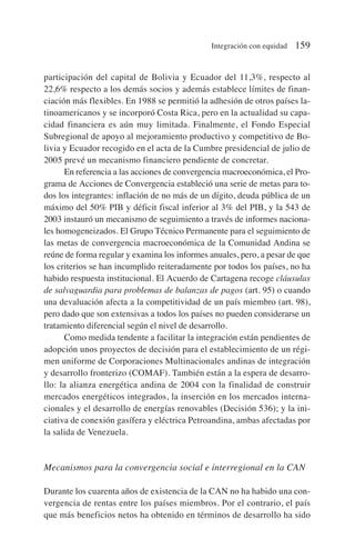 participación del capital de Bolivia y Ecuador del 11,3%, respecto al
22,6% respecto a los demás socios y además establece límites de finan-
ciación más flexibles. En 1988 se permitió la adhesión de otros países la-
tinoamericanos y se incorporó Costa Rica, pero en la actualidad su capa-
cidad financiera es aún muy limitada. Finalmente, el Fondo Especial
Subregional de apoyo al mejoramiento productivo y competitivo de Bo-
livia y Ecuador recogido en el acta de la Cumbre presidencial de julio de
2005 prevé un mecanismo financiero pendiente de concretar.
En referencia a las acciones de convergencia macroeconómica, el Pro-
grama de Acciones de Convergencia estableció una serie de metas para to-
dos los integrantes: inflación de no más de un dígito, deuda pública de un
máximo del 50% PIB y déficit fiscal inferior al 3% del PIB, y la 543 de
2003 instauró un mecanismo de seguimiento a través de informes naciona-
les homogeneizados. El Grupo Técnico Permanente para el seguimiento de
las metas de convergencia macroeconómica de la Comunidad Andina se
reúne de forma regular y examina los informes anuales, pero, a pesar de que
los criterios se han incumplido reiteradamente por todos los países, no ha
habido respuesta institucional. El Acuerdo de Cartagena recoge cláusulas
de salvaguardia para problemas de balanzas de pagos (art. 95) o cuando
una devaluación afecta a la competitividad de un país miembro (art. 98),
pero dado que son extensivas a todos los países no pueden considerarse un
tratamiento diferencial según el nivel de desarrollo.
Como medida tendente a facilitar la integración están pendientes de
adopción unos proyectos de decisión para el establecimiento de un régi-
men uniforme de Corporaciones Multinacionales andinas de integración
y desarrollo fronterizo (COMAF). También están a la espera de desarro-
llo: la alianza energética andina de 2004 con la finalidad de construir
mercados energéticos integrados, la inserción en los mercados interna-
cionales y el desarrollo de energías renovables (Decisión 536); y la ini-
ciativa de conexión gasífera y eléctrica Petroandina, ambas afectadas por
la salida de Venezuela.
Mecanismos para la convergencia social e interregional en la CAN
Durante los cuarenta años de existencia de la CAN no ha habido una con-
vergencia de rentas entre los países miembros. Por el contrario, el país
que más beneficios netos ha obtenido en términos de desarrollo ha sido
Integración con equidad 159
 