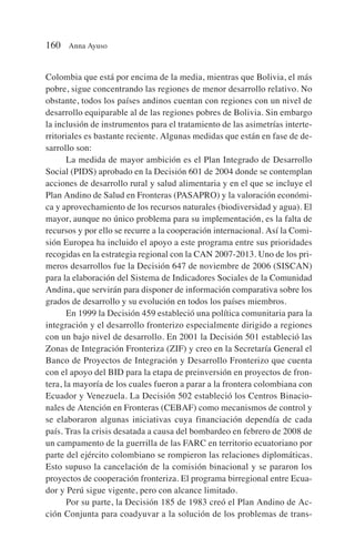 Colombia que está por encima de la media, mientras que Bolivia, el más
pobre, sigue concentrando las regiones de menor desarrollo relativo. No
obstante, todos los países andinos cuentan con regiones con un nivel de
desarrollo equiparable al de las regiones pobres de Bolivia. Sin embargo
la inclusión de instrumentos para el tratamiento de las asimetrías interte-
rritoriales es bastante reciente. Algunas medidas que están en fase de de-
sarrollo son:
La medida de mayor ambición es el Plan Integrado de Desarrollo
Social (PIDS) aprobado en la Decisión 601 de 2004 donde se contemplan
acciones de desarrollo rural y salud alimentaria y en el que se incluye el
Plan Andino de Salud en Fronteras (PASAPRO) y la valoración económi-
ca y aprovechamiento de los recursos naturales (biodiversidad y agua). El
mayor, aunque no único problema para su implementación, es la falta de
recursos y por ello se recurre a la cooperación internacional. Así la Comi-
sión Europea ha incluido el apoyo a este programa entre sus prioridades
recogidas en la estrategia regional con la CAN 2007-2013. Uno de los pri-
meros desarrollos fue la Decisión 647 de noviembre de 2006 (SISCAN)
para la elaboración del Sistema de Indicadores Sociales de la Comunidad
Andina, que servirán para disponer de información comparativa sobre los
grados de desarrollo y su evolución en todos los países miembros.
En 1999 la Decisión 459 estableció una política comunitaria para la
integración y el desarrollo fronterizo especialmente dirigido a regiones
con un bajo nivel de desarrollo. En 2001 la Decisión 501 estableció las
Zonas de Integración Fronteriza (ZIF) y creo en la Secretaría General el
Banco de Proyectos de Integración y Desarrollo Fronterizo que cuenta
con el apoyo del BID para la etapa de preinversión en proyectos de fron-
tera, la mayoría de los cuales fueron a parar a la frontera colombiana con
Ecuador y Venezuela. La Decisión 502 estableció los Centros Binacio-
nales de Atención en Fronteras (CEBAF) como mecanismos de control y
se elaboraron algunas iniciativas cuya financiación dependía de cada
país. Tras la crisis desatada a causa del bombardeo en febrero de 2008 de
un campamento de la guerrilla de las FARC en territorio ecuatoriano por
parte del ejército colombiano se rompieron las relaciones diplomáticas.
Esto supuso la cancelación de la comisión binacional y se pararon los
proyectos de cooperación fronteriza. El programa birregional entre Ecua-
dor y Perú sigue vigente, pero con alcance limitado.
Por su parte, la Decisión 185 de 1983 creó el Plan Andino de Ac-
ción Conjunta para coadyuvar a la solución de los problemas de trans-
160 Anna Ayuso
 