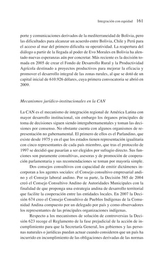 porte y comunicaciones derivados de la mediterraneidad de Bolivia, pero
las dificultades para alcanzar un acuerdo entre Bolivia, Chile y Perú para
el acceso al mar del primero dificulta su operatividad. La reapertura del
diálogo a partir de la llegada al poder de Evo Morales en Bolivia ha alen-
tado nuevas esperanzas aún por concretar. Más reciente es la decisión to-
mada en 2005 de crear el Fondo de Desarrollo Rural y la Productividad
Agrícola destinado a proyectos productivos para mejorar la eficacia y
promover el desarrollo integral de las zonas rurales, al que se dotó de un
capital inicial de 610.926 dólares, cuya primera convocatoria se abrió en
2009.
Mecanismos jurídico-institucionales en la CAN
La CAN es el mecanismo de integración regional de América Latina con
mayor desarrollo institucional, sin embargo los órganos principales de
toma de decisiones siguen siendo intergubernamentales y toman las deci-
siones por consenso. No obstante cuenta con algunos organismos de re-
presentación no gubernamental. El primero de ellos es el Parlandino, que
existe desde 1975 y en el que los estados tienen representación igualitaria
con cinco representantes de cada país miembro, que tras el protocolo de
1997 se decidió que pasarían a ser elegidos por sufragio directo. Sus fun-
ciones son puramente consultivas, asesoras y de promoción de coopera-
ción parlamentaria y sus recomendaciones se toman por mayoría simple.
Dos consejos consultivos con capacidad de emitir dictámenes in-
corporan a los agentes sociales: el Consejo consultivo empresarial andi-
no y el Consejo laboral andino. Por su parte, la Decisión 585 de 2004
creó el Consejo Consultivo Andino de Autoridades Municipales con la
finalidad de que proponga una estrategia andina de desarrollo territorial
que facilite la cooperación entre las entidades locales. En 2007 la Deci-
sión 674 creo el Consejo Consultivo de Pueblos Indígenas de la Comu-
nidad Andina compuesto por un delegado por país y como observadores
los representantes de las principales organizaciones indígenas.
Respecto a los mecanismos de solución de controversias la Deci-
sión 623 recoge el Reglamento de la fase prejudicial de la acción de in-
cumplimiento para que la Secretaría General, los gobiernos y las perso-
nas naturales o jurídicas puedan actuar cuando consideren que un país ha
incurrido en incumplimiento de las obligaciones derivadas de las normas
Integración con equidad 161
 