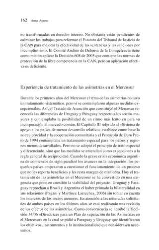 no transformadas en derecho interno. No obstante están pendientes de
culminar los trabajos para reformar el Estatuto del Tribunal de Justicia de
la CAN para mejorar la efectividad de las sentencias y las sanciones por
incumplimiento. El Comité Andino de Defensa de la Competencia tiene
como misión aplicar la Decisión 608 de 2005 que contiene las normas de
protección de la libre competencia en la CAN, pero su aplicación efecti-
va es deficiente.
Experiencia de tratamiento de las asimetrías en el Mercosur
Durante los primeros años del Mercosur el tema de las asimetrías no tuvo
un tratamiento sistemático, pero sí se contemplaron algunas medidas ex-
cepcionales. Así, el Tratado de Asunción que constituyó el Mercosur re-
conocía las diferencias de Uruguay y Paraguay respecto a los socios ma-
yores y contemplaba la posibilidad de un ritmo más lento en para su
incorporación al mercado común. El Capítulo III referido al «Sistema de
apoyo a los países de menor desarrollo relativo» establece como base la
no reciprocidad y la cooperación comunitaria y el Protocolo de Ouro Pre-
to de 1994 contemplaba un tratamiento especial para los países y regio-
nes menos desarrollados. Pero no se adoptó el principio de trato especial
y diferenciado, sino que las medidas se entendían como excepciones a la
regla general de reciprocidad. Cuando la grave crisis económica argenti-
na de comienzos de siglo paralizó los avances en la integración, los pe-
queños países empezaron a cuestionar el funcionamiento de un proceso
que no les reporta beneficios y les resta margen de maniobra. Hoy el tra-
tamiento de las asimetrías en el Mercosur se ha convertido en una exi-
gencia que pone en cuestión la viabilidad del proyecto. Uruguay y Para-
guay reprochan a Brasil y Argentina el haber primado la bilateralidad en
sus relaciones (Pagani y Martínez Larrechea, 2006) sin tomar en cuenta
los intereses de los socios menores. En atención a las reiteradas solicitu-
des de ambos países en los últimos años se está realizando una revisión
de los efectos de las asimetrías. Como consecuencia se aprobó la Deci-
sión 34/06 «Directrices para un Plan de superación de las Asimetrías en
el Mercosur» en la cual se pidió a Paraguay y Uruguay que identificaran
los objetivos, instrumentos y la institucionalidad que considerasen nece-
sarios.
162 Anna Ayuso
 