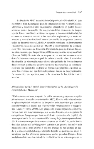 La Decisión 33/07 estableció un Grupo de Alto Nivel (GAN) para
elaborar el Plan Estratégico para la superación de las Asimetrías en el
Mercosur y estableció unos liniamientos indicativos en cuatro pilares:
acciones para el desarrollo y la integración de las economías de los paí-
ses sin litoral marítimo; acciones de apoyo a la competitividad de las
economías menores; acceso a los mercados regionales y al resto del
mundo; y marco institucional para el desarrollo de programas comuni-
tarios de desarrollo social. El GAN también considera los instrumentos
financieros existentes como: el FOCEM y los programas de Coopera-
ción y los Programas de Inversión Compartida, pero no trata de las asi-
metrias causadas por las políticas públicas, que son fuente de conflicto
(Bouzas, 2008). Se trata aún de un proceso en sus inicios con resulta-
dos efectivos escasos que se podrán valorar a medio plazo. La solicitud
de adhesión de Venezuela puede alterar el equilibrio de fuerzas internas
del Mercosur. Cuando se concrete como se hace efectiva su incorpora-
ción una vez cumplidos los trámites formales pendientes se podran va-
lorar los efectos en el equilibrio de poderes dentro de la organización.
De momento, nos quedaremos en la mención de las iniciativas en
marcha.
Mecanismos para el mejor aprovechamiento de la liberalización
comercial en el Mercosur
El Mercosur es aún un proyecto de unión aduanera, ya que no se aplica
plenamente el arancel externo común (AEC). Este ha sido reiteradamen-
te aplazado por las reticencias de los países más pequeños que conside-
ran que beneficia a Brasil, por lo que acuden reiteradamente a excepcio-
nes (Laens y Terra, 2005). Los grados de interdependencia comercial
varían, pero son muy bajos respecto a los que les une con otros países (la
excepción es Paraguay que tiene un 45% del comercio en la región) y la
interdependencia de inversión también es muy baja, con un promedio del
2%. Las numerosas perforaciones existentes en el AEC no están limita-
das a los países más débiles; por el contrario, en general los países más
pequeños son los más abiertos y los dos grandes no han dudado en acu-
dir a la excepcionalidad, especialmente durante los períodos de crisis fi-
nancieras que les afectaron gravemente en las pasadas décadas. Estas
medidas unilaterales han dañado la credibilidad de un sistema que está en
Integración con equidad 163
 