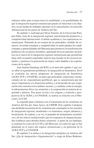 señanzas útiles para avanzar hacia la estabilidad, y las posibilidades de
que la integración regional suramericana pueda ser funcional a ese obje-
tivo, en un mundo de múltiples opciones en lo concerniente a la inserción
internacional de los países de América del Sur.
El capítulo 2, realizado por Silvia Simonit, de la Universitat Pom-
peu Fabra, trata de la integración regional, transformación productiva y
competitividad internacional: el debate académico y las experiencias su-
ramericanas. Partiendo de un examen de las principales variables de co-
mercio, inversión extranjera y competitividad, la autora plantea los condi-
cionantes y potencialidades del Mercosur para promover la transformación
productiva de sus países miembros, aportando diversas opciones de polí-
tica en el marco de la integración regional suramericana que permitirían
dejar atrás un patrón exportador todavía muy basado en los recursos na-
turales, y promover la generación de mayor valor añadido a las exporta-
ciones de la región,
José Antonio Sanahuja, del ICEI, es el autor del capítulo 3, que ver-
sa sobre el regionalismo posliberal y la integración en Suramérica. En él
se examinan las nuevas propuestas de integración de Suramérica
(ALBA-TCP y UNASUR), en tanto que principales expresiones institu-
cionales de un «regionalismo posliberal» que se caracterizaría por dar
mayor importancia a la dimensión política y al desarrollo de una coope-
ración más estrecha en los ámbitos sociales, y a ámbitos como la energía,
la infraestructura física, las asimetrías y la cooperación en materia de se-
guridad y defensa. Tras pasar revista a los orígenes, evolución y pers-
pectivas de la ALBA y la UNASUR, se analiza su relación con el Mer-
cosur y la CAN.
La segunda parte comienza con el tratamiento de las asimetrías en
América del Sur por Anna Ayuso, de CIDOB. Este capítulo 4 propone
una detallada taxonomía de las asimetrías por contemplar en los acuerdos
de integración regional, atendiendo a su naturaleza, origen, dinámica y
localización. Se explora, a su vez, la panoplia de instrumentos económi-
cos y de los marcos institucionales que los esquemas de integración pue-
den establecer para abordar dichas asimetrías. A partir de esa tipología,
se analizan los casos de la CAN y del Mercosur, así como los que se han
planteado en el marco del espacio suramericano y en particular de la
ALBA-TCP y la UNASUR.
El capítulo 5 se dedica a la integración energética en América del
Sur. ¿Eje de integración o fragmentación?, a cargo de Klaus Bodemer,
Introducción 17
 