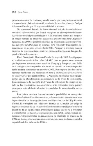 proceso constante de revisión y condicionado por la coyuntura nacional
e internacional. Además aún está pendiente de aprobar el nuevo Código
Aduanero Común que dé mayor estabilidad al sistema.
No obstante el Tratado de Asunción en el artículo 6 autorizaba tra-
tamientos diferenciados que fueron recogidos en el Programa de libera-
lización comercial para establecer el AEC mediante plazos más largos y
un mayor número de productos acogidos a excepciones para Uruguay y
Paraguay. En 2003 se estableció normas de origen que exigen un porcen-
taje del 50% para Paraguay en lugar del 60% regional y tratamientos ex-
cepcionales en algunos sectores hasta 2014. Paraguay y Uruguay pueden
importar de terceros estados materias primas estratégicas de las que de-
penden libres de aranceles.
En el Consejo del Mercado Común de mayo de 2007 Brasil propu-
so la eliminación del doble cobro del AEC para los productos extrazona
que ingresaran a su mercado a través de Uruguay y Paraguay, pero debi-
do a la negativa de Argentina aún no se ha cerrado un acuerdo que de-
bería haberse concretado en enero de 2009. Por su parte los dos socios
menores mantienen una reclamación para la eliminación de obstáculos
no arancelarios por parte de Brasil y Argentina retomando las negocia-
ciones que se abandonaron a consecuencia de la crisis de los noventa.
En consecuencia la Decisión 27/07 creó la obligación de enviar un lis-
tado de las restricciones no arancelarias más relevantes como primer
paso para más adelante afrontar las medidas de armonización nece-
sarias.
Los países menores han reclamado la posibilidad de renegociar
acuerdos de liberalización comercial y de inversiones con terceros ante
la paralización de las negociaciones multilaterales con la UE y Estados
Unidos. Esto tropieza con la letra del Tratado de Asunción que exige la
negociación conjunta de los acuerdos comerciales con terceros (no así en
el ámbito de las inversiones). De momento parece que no va a prosperar
y se mantienen las negociaciones conjuntas con la UE, aunque siguen es-
tancadas. Otra posibilidad es que, como se ha planteado en el caso de la
CAN, en las negociaciones conjuntas se tengan en cuenta las necesidades
especiales de los países más débiles.
164 Anna Ayuso
 