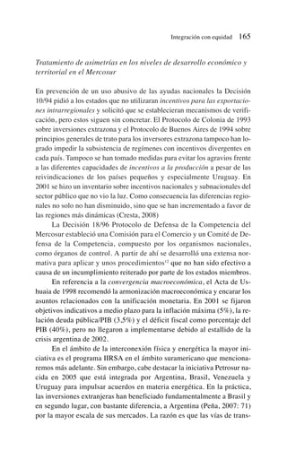 Tratamiento de asimetrías en los niveles de desarrollo económico y
territorial en el Mercosur
En prevención de un uso abusivo de las ayudas nacionales la Decisión
10/94 pidió a los estados que no utilizaran incentivos para las exportacio-
nes intrarregionales y solicitó que se establecieran mecanismos de verifi-
cación, pero estos siguen sin concretar. El Protocolo de Colonia de 1993
sobre inversiones extrazona y el Protocolo de Buenos Aires de 1994 sobre
principios generales de trato para los inversores extrazona tampoco han lo-
grado impedir la subsistencia de regímenes con incentivos divergentes en
cada país. Tampoco se han tomado medidas para evitar los agravios frente
a las diferentes capacidades de incentivos a la producción a pesar de las
reivindicaciones de los países pequeños y especialmente Uruguay. En
2001 se hizo un inventario sobre incentivos nacionales y subnacionales del
sector público que no vio la luz. Como consecuencia las diferencias regio-
nales no solo no han disminuido, sino que se han incrementado a favor de
las regiones más dinámicas (Cresta, 2008)
La Decisión 18/96 Protocolo de Defensa de la Competencia del
Mercosur estableció una Comisión para el Comercio y un Comité de De-
fensa de la Competencia, compuesto por los organismos nacionales,
como órganos de control. A partir de ahí se desarrolló una extensa nor-
mativa para aplicar y unos procedimientos12
que no han sido efectivo a
causa de un incumplimiento reiterado por parte de los estados miembros.
En referencia a la convergencia macroeconómica, el Acta de Us-
huaia de 1998 recomendó la armonización macroeconómica y encarar los
asuntos relacionados con la unificación monetaria. En 2001 se fijaron
objetivos indicativos a medio plazo para la inflación máxima (5%), la re-
lación deuda pública/PIB (3,5%) y el déficit fiscal como porcentaje del
PIB (40%), pero no llegaron a implementarse debido al estallido de la
crisis argentina de 2002.
En el ámbito de la interconexión física y energética la mayor ini-
ciativa es el programa IIRSA en el ámbito suramericano que menciona-
remos más adelante. Sin embargo, cabe destacar la iniciativa Petrosur na-
cida en 2005 que está integrada por Argentina, Brasil, Venezuela y
Uruguay para impulsar acuerdos en materia energética. En la práctica,
las inversiones extranjeras han beneficiado fundamentalmente a Brasil y
en segundo lugar, con bastante diferencia, a Argentina (Peña, 2007: 71)
por la mayor escala de sus mercados. La razón es que las vías de trans-
Integración con equidad 165
 