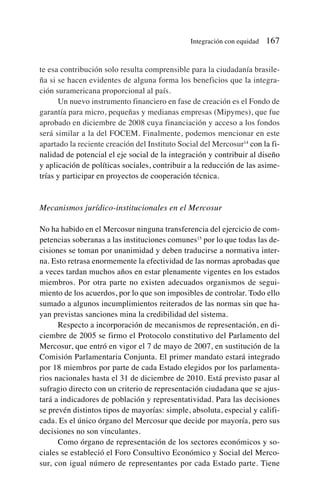 te esa contribución solo resulta comprensible para la ciudadanía brasile-
ña si se hacen evidentes de alguna forma los beneficios que la integra-
ción suramericana proporcional al país.
Un nuevo instrumento financiero en fase de creación es el Fondo de
garantía para micro, pequeñas y medianas empresas (Mipymes), que fue
aprobado en diciembre de 2008 cuya financiación y acceso a los fondos
será similar a la del FOCEM. Finalmente, podemos mencionar en este
apartado la reciente creación del Instituto Social del Mercosur14
con la fi-
nalidad de potencial el eje social de la integración y contribuir al diseño
y aplicación de políticas sociales, contribuir a la reducción de las asime-
trías y participar en proyectos de cooperación técnica.
Mecanismos jurídico-institucionales en el Mercosur
No ha habido en el Mercosur ninguna transferencia del ejercicio de com-
petencias soberanas a las instituciones comunes15
por lo que todas las de-
cisiones se toman por unanimidad y deben traducirse a normativa inter-
na. Esto retrasa enormemente la efectividad de las normas aprobadas que
a veces tardan muchos años en estar plenamente vigentes en los estados
miembros. Por otra parte no existen adecuados organismos de segui-
miento de los acuerdos, por lo que son imposibles de controlar. Todo ello
sumado a algunos incumplimientos reiterados de las normas sin que ha-
yan previstas sanciones mina la credibilidad del sistema.
Respecto a incorporación de mecanismos de representación, en di-
ciembre de 2005 se firmo el Protocolo constitutivo del Parlamento del
Mercosur, que entró en vigor el 7 de mayo de 2007, en sustitución de la
Comisión Parlamentaria Conjunta. El primer mandato estará integrado
por 18 miembros por parte de cada Estado elegidos por los parlamenta-
rios nacionales hasta el 31 de diciembre de 2010. Está previsto pasar al
sufragio directo con un criterio de representación ciudadana que se ajus-
tará a indicadores de población y representatividad. Para las decisiones
se prevén distintos tipos de mayorías: simple, absoluta, especial y califi-
cada. Es el único órgano del Mercosur que decide por mayoría, pero sus
decisiones no son vinculantes.
Como órgano de representación de los sectores económicos y so-
ciales se estableció el Foro Consultivo Económico y Social del Merco-
sur, con igual número de representantes por cada Estado parte. Tiene
Integración con equidad 167
 