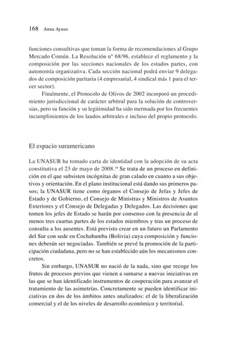funciones consultivas que toman la forma de recomendaciones al Grupo
Mercado Común. La Resolución n° 68/96, establece el reglamento y la
composición por las secciones nacionales de los estados partes, con
autonomía organizativa. Cada sección nacional podrá enviar 9 delega-
dos de composición paritaria (4 empresarial, 4 sindical más 1 para el ter-
cer sector).
Finalmente, el Protocolo de Olivos de 2002 incorporó un procedi-
miento jurisdiccional de carácter arbitral para la solución de controver-
sias, pero su función y su legitimidad ha sido mermada por los frecuentes
incumplimientos de los laudos arbitrales e incluso del propio protocolo.
El espacio suramericano
La UNASUR ha tomado carta de identidad con la adopción de su acta
constitutiva el 23 de mayo de 2008.16
Se trata de un proceso en defini-
ción en el que subsisten incógnitas de gran calado en cuanto a sus obje-
tivos y orientación. En el plano institucional está dando sus primeros pa-
sos; la UNASUR tiene como órganos el Consejo de Jefas y Jefes de
Estado y de Gobierno, el Consejo de Ministras y Ministros de Asuntos
Exteriores y el Consejo de Delegadas y Delegados. Las decisiones que
tomen los jefes de Estado se harán por consenso con la presencia de al
menos tres cuartas partes de los estados miembros y tras un proceso de
consulta a los ausentes. Está previsto crear en un futuro un Parlamento
del Sur con sede en Cochabamba (Bolivia) cuya composición y funcio-
nes deberán ser negociadas. También se prevé la promoción de la parti-
cipación ciudadana, pero no se han establecido aún los mecanismos con-
cretos.
Sin embargo, UNASUR no nació de la nada, sino que recoge los
frutos de procesos previos que vienen a sumarse a nuevas iniciativas en
las que se han identificado instrumentos de cooperación para avanzar el
tratamiento de las asimetrías. Concretamente se pueden identificar ini-
ciativas en dos de los ámbitos antes analizados: el de la liberalización
comercial y el de los niveles de desarrollo económico y territorial.
168 Anna Ayuso
 