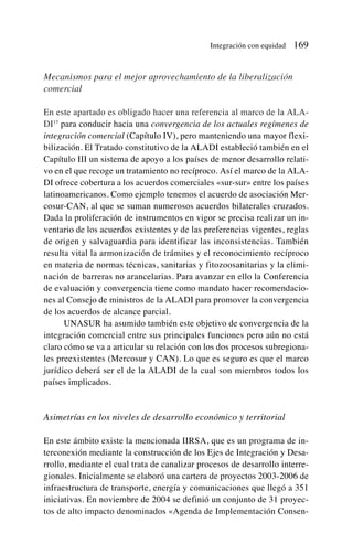 Mecanismos para el mejor aprovechamiento de la liberalización
comercial
En este apartado es obligado hacer una referencia al marco de la ALA-
DI17
para conducir hacia una convergencia de los actuales regímenes de
integración comercial (Capítulo IV), pero manteniendo una mayor flexi-
bilización. El Tratado constitutivo de la ALADI estableció también en el
Capítulo III un sistema de apoyo a los países de menor desarrollo relati-
vo en el que recoge un tratamiento no recíproco. Así el marco de la ALA-
DI ofrece cobertura a los acuerdos comerciales «sur-sur» entre los países
latinoamericanos. Como ejemplo tenemos el acuerdo de asociación Mer-
cosur-CAN, al que se suman numerosos acuerdos bilaterales cruzados.
Dada la proliferación de instrumentos en vigor se precisa realizar un in-
ventario de los acuerdos existentes y de las preferencias vigentes, reglas
de origen y salvaguardia para identificar las inconsistencias. También
resulta vital la armonización de trámites y el reconocimiento recíproco
en materia de normas técnicas, sanitarias y fitozoosanitarias y la elimi-
nación de barreras no arancelarias. Para avanzar en ello la Conferencia
de evaluación y convergencia tiene como mandato hacer recomendacio-
nes al Consejo de ministros de la ALADI para promover la convergencia
de los acuerdos de alcance parcial.
UNASUR ha asumido también este objetivo de convergencia de la
integración comercial entre sus principales funciones pero aún no está
claro cómo se va a articular su relación con los dos procesos subregiona-
les preexistentes (Mercosur y CAN). Lo que es seguro es que el marco
jurídico deberá ser el de la ALADI de la cual son miembros todos los
países implicados.
Asimetrías en los niveles de desarrollo económico y territorial
En este ámbito existe la mencionada IIRSA, que es un programa de in-
terconexión mediante la construcción de los Ejes de Integración y Desa-
rrollo, mediante el cual trata de canalizar procesos de desarrollo interre-
gionales. Inicialmente se elaboró una cartera de proyectos 2003-2006 de
infraestructura de transporte, energía y comunicaciones que llegó a 351
iniciativas. En noviembre de 2004 se definió un conjunto de 31 proyec-
tos de alto impacto denominados «Agenda de Implementación Consen-
Integración con equidad 169
 