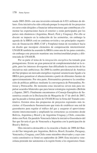 suada 2005-2010» con una inversión estimada de 6.921 millones de dó-
lares. Esta iniciativa ha sido criticada porque la mayoría de los proyectos
en curso están dirigidos a financiar infraestructuras que contribuyan a fo-
mentar las exportaciones hacia el exterior y están participados por los
países más dinámicos (Argentina, Brasil, Perú y Uruguay). Por ello se
discute su impacto en la reducción de las asimetrías, sin embargo la
agenda de la IIRSA está en continua revisión y sus principales organis-
mos de financiación (BID, CAF y Fonplata) tratan de reconducir hacia
un diseño que incorpore elementos de compensación interterritorial.
UNASUR también ha asumido la IIRSA como una de las patas centrales,
sin embargo este proyecto mantiene una institucionalidad propia y dife-
renciada de UNASUR.
Por su parte el tema de la integración energética ha tomado gran
protagonismo. Existe un gran potencial de complementariedad en la re-
gión, pero los intereses divergentes han dificultado la concreción de las
iniciativas más ambiciosas. En 2000 la cumbre presidencial de América
del Sur propuso un mercado energético regional suramericano ligado a la
IIRSA para garantizar el abastecimiento a partir de diferentes fuentes de
aprovisionamiento. Por otra parte, Petroamérica promueve la coordina-
ción de políticas públicas mediante la convergencia de Petroandina, Pe-
trosur y Petrocaribe. De momento estas iniciativas sirven más para im-
pulsar acuerdos bilaterales que para lanzar estrategias regionales (Beltrán
y Zapater, 2007). Finalmente encontramos el Consejo Energético de Su-
ramérica creado en la Declaración de Margarita de 17 de abril de 2007,
que ha pasado a formar parte de UNASUR tras la firma del Tratado cons-
titutivo. Existen otras dos propuestas de proyectos regionales más in-
ciertas: el Gaseoducto Suramericano que trata de establecer una red de
gaseoductos para regular el tráfico del gas y asegurar el aprovisiona-
miento interconectando y ampliando las estructuras ya existentes desde
Bolivia, Argentina y Brasil y de Argentina Uruguay y Chile, conectán-
dolos con Perú. En paralelo Venezuela lidera la iniciativa Gaseoducto del
Sur que llevaría el gas de Venezuela a Argentina con la participación de
Brasil y Bolivia.
Otra iniciativa destacable es la creación a finales de 2008 del Ban-
co del Sur integrado por Argentina, Bolivia, Brasil, Ecuador, Paraguay,
Venezuela y Uruguay, con Chile como miembro observador y cuyo con-
venio constitutivo se firmó en septiembre de 2009. Esta iniciativa vene-
zolana pretende dar autonomía a la región frente a los organismos finan-
170 Anna Ayuso
 