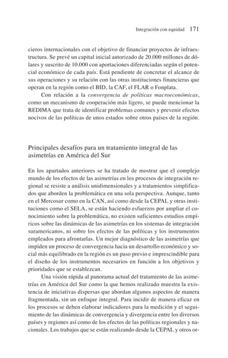 cieros internacionales con el objetivo de financiar proyectos de infraes-
tructura. Se prevé un capital inicial autorizado de 20.000 millones de dó-
lares y suscrito de 10.000 con aportaciones diferenciadas según el poten-
cial económico de cada país. Está pendiente de concretar el alcance de
sus operaciones y su relación con las otras instituciones financieras que
operan en la región como el BID, la CAF, el FLAR o Fonplata.
Con relación a la convergencia de políticas macroeconómicas,
como un mecanismo de cooperación más ligero, se puede mencionar la
REDIMA que trata de identificar problemas comunes y prevenir efectos
nocivos de las políticas de unos estados sobre otros países de la región.
Principales desafíos para un tratamiento integral de las
asimetrías en América del Sur
En los apartados anteriores se ha tratado de mostrar que el complejo
mundo de los efectos de las asimetrías en los procesos de integración re-
gional se resiste a análisis unidimensionales y a tratamientos simplifica-
dos que aborden la problemática en una sola perspectiva. Aunque, tanto
en el Mercosur como en la CAN, así como desde la CEPAL y otras insti-
tuciones como el SELA, se están haciendo esfuerzos por ampliar el co-
nocimiento sobre la problemática, no existen suficientes estudios empí-
ricos sobre las dinámicas de las asimetrías en los sistemas de integración
suramericanos, ni sobre los efectos de las políticas y los instrumentos
empleados para afrontarlas. Un mejor diagnóstico de las asimetrías que
impiden un proceso de convergencia hacia un desarrollo económico y so-
cial más equilibrado en la región es un paso previo e imprescindible para
el diseño de los instrumentos necesarios en función a los objetivos y
prioridades que se establezcan.
Una visión rápida al panorama actual del tratamiento de las asime-
trías en América del Sur como la que hemos realizado muestra la exis-
tencia de iniciativas dispersas que abordan algunos aspectos de manera
fragmentada, sin un enfoque integral. Para incidir de manera eficaz en
los procesos se deben elaborar indicadores para la medición y el segui-
miento de las dinámicas de convergencia y divergencia entre los diversos
países y regiones así como de los efectos de las políticas regionales y na-
cionales. Los trabajos que se están realizando desde la CEPAL y otros or-
Integración con equidad 171
 