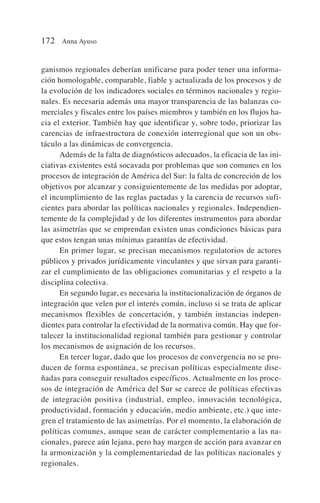 ganismos regionales deberían unificarse para poder tener una informa-
ción homologable, comparable, fiable y actualizada de los procesos y de
la evolución de los indicadores sociales en términos nacionales y regio-
nales. Es necesaria además una mayor transparencia de las balanzas co-
merciales y fiscales entre los países miembros y también en los flujos ha-
cia el exterior. También hay que identificar y, sobre todo, priorizar las
carencias de infraestructura de conexión interregional que son un obs-
táculo a las dinámicas de convergencia.
Además de la falta de diagnósticos adecuados, la eficacia de las ini-
ciativas existentes está socavada por problemas que son comunes en los
procesos de integración de América del Sur: la falta de concreción de los
objetivos por alcanzar y consiguientemente de las medidas por adoptar,
el incumplimiento de las reglas pactadas y la carencia de recursos sufi-
cientes para abordar las políticas nacionales y regionales. Independien-
temente de la complejidad y de los diferentes instrumentos para abordar
las asimetrías que se emprendan existen unas condiciones básicas para
que estos tengan unas mínimas garantías de efectividad.
En primer lugar, se precisan mecanismos regulatorios de actores
públicos y privados jurídicamente vinculantes y que sirvan para garanti-
zar el cumplimiento de las obligaciones comunitarias y el respeto a la
disciplina colectiva.
En segundo lugar, es necesaria la institucionalización de órganos de
integración que velen por el interés común, incluso si se trata de aplicar
mecanismos flexibles de concertación, y también instancias indepen-
dientes para controlar la efectividad de la normativa común. Hay que for-
talecer la institucionalidad regional también para gestionar y controlar
los mecanismos de asignación de los recursos.
En tercer lugar, dado que los procesos de convergencia no se pro-
ducen de forma espontánea, se precisan políticas especialmente dise-
ñadas para conseguir resultados específicos. Actualmente en los proce-
sos de integración de América del Sur se carece de políticas efectivas
de integración positiva (industrial, empleo, innovación tecnológica,
productividad, formación y educación, medio ambiente, etc.) que inte-
gren el tratamiento de las asimetrías. Por el momento, la elaboración de
políticas comunes, aunque sean de carácter complementario a las na-
cionales, parece aún lejana, pero hay margen de acción para avanzar en
la armonización y la complementariedad de las políticas nacionales y
regionales.
172 Anna Ayuso
 