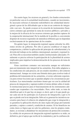 En cuarto lugar, los recursos en general y los fondos estructurales
en particular son en la actualidad insuficientes, cuando no inexistentes.
Es necesario reforzar el elemento redistributivo de solidaridad interre-
gional a pesar de las dificultades que se dan en un contexto de integra-
ción «sur-sur». Se puede avanzar en la creación de instrumentos finan-
cieros comunes que permitan la suma de recursos públicos y privados y
la mejora de la eficacia de los recursos externos que puedan captarse de
la cooperación internacional. En la medida de lo posible es conveniente
disponer de recursos regionales de naturaleza tributaria que no dependan
exclusivamente de las aportaciones de los estados.
En quinto lugar, la integración regional supone articular los dife-
rentes niveles de gobierno. Por ello es preciso establecer el mapa de
competencias y definir la aplicación del principio de subsidiariedad y la
división del trabajo en los ámbitos interregional, nacional y regional-lo-
cal. Para ello se necesitan también canales institucionales adecuados. Fi-
nalmente se precisa reforzar la participación de la pluralidad de actores
implicados para impulsar la democratización de los procesos de toma de
decisiones.
Estas cuestiones comunes son necesarias aunque no suficientes
para un tratamiento más integral de las asimetrías. Este debe adaptarse a
las condiciones de cada proceso, de sus estados miembros y del contexto
internacional. Aunque no existe una fórmula única para resolver todo el
problema del tratamiento de las asimetrías, sí existe suficiente experien-
cia para extraer lecciones que se puedan adaptar a las circunstancias par-
ticulares. Las mencionadas cuestiones tienen que ver con la calidad del
proceso de integración y suponen reabrir el eterno debate sobre el mode-
lo institucional preciso para el funcionamiento de los instrumentos ade-
cuados que respondan a las necesidades. Pero, sobre todo, se trata de
identificar qué es lo que hay en juego; es decir, qué es lo que puede ga-
nar cada uno de los partícipes en el proceso de integración y qué es lo
que se pierde con la no integración. Solo así se generan los incentivos ne-
cesarios para hacer el esfuerzo de adaptación que exige la integración y
se garantiza la aplicación efectiva de unas reglas del juego previamente
pactadas y sujetas a control y rendición de cuentas. Si los beneficios no
están claros es lógico que no solo los gobiernos, sino los propios ciuda-
danos, se resistan a abandonar los mecanismos de protección existentes.
La solidez de un proceso de integración regional equitativo se mide, en
definitiva, por el apoyo que recibe de la ciudadanía y por la confianza de-
Integración con equidad 173
 